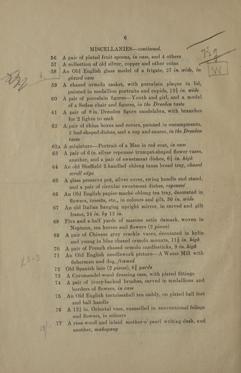 56 58 62A 76 77 6 MISCELLANIES—continued. A pair of plated fruit spoons, 7 case, and 4 others A collection of old silver, copper and other coins An Old English glass model of a frigate, 27 in. wide, in glazed case ; A chased ormolu casket, with porcelain plaque in lid, painted in medallion portraits and cupids, 124 in. wide A pair of porcelain figures—Youth and girl, and a model of a Sedan chair and figures, in the Dresden taste for 2 lights to each A pair of china boxes and covers, painted in encampments, 2 leaf-shaped dishes, and a cup and saucer, ?n the Dresden taste | A miniature—Portrait of a Man in red coat, in case A pair of 6 in. silver repoussé trumpet-shaped flower vases, another, and a pair of sweetmeat dishes, 63 tm. high An old Sheffield 2-handled oblong tazza bread tray, chased scroll edge . A glass preserve pot, silver cover, swing handle and stand, and a pair of circular sweetmeat dishes, repoussé An Old English papier-maché oblong tea tray, decorated in flowers, insects, etc., in colours and gilt, 30 an. wide An old Italian hanging upright mirror, in carved and gilt frame, 24 in. by 12 an. | Five and a-half yards of marone satin damask, woven in Neptune, sea horses and flowers (2 pieces) A pair of Chinese grey crackle vases, decorated in kylin A pair of French chased ormolu candlesticks, 9 in. high An Old English needlework picture—A Water Mill with fisherman and dog, framed Old Spanish lace (2 pieces), 6$ yards A Coromandel-wood dressing case, with plated fittings A pair of ivory-backed brushes, carved in medallions and ‘borders of flowers, 2 case An Old English tortoiseshell tea caddy, on plated ball feet and ball handle A 124 in. Oriental vase, enamelled in conventional foliage and flowers, in colours A rose-wood and inlaid mother-o’-pearl writing desk, and another, mahogany — 