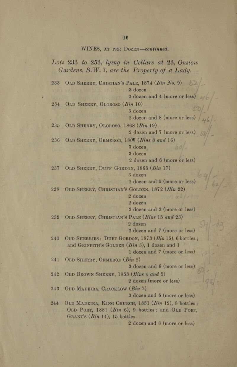 WINES, aT PER DozEN—continued. Lots 238 to 258, lying in Cellars at 28, Onslow Gardens, S.W.17, are the Property of a Lady. 233 OLp SHERRY, CHISTIAN’S PALE, 1874 (Bin No. 9) 3 dozen 2 dozen and 4 (more or less) | 234 O1Lp SHERRY, OLoroso (Bin 10) 3 dozen a! 2 dozen and 8 (more or less) |, / / 235 Op SHERRY, OLoROSO, 1868 (Bin 19) 2 dozen and 7 (more or less) $2 2936 OLp SHERRY, OrMEROD, 186% (Bins 8 and 16) 3 dozen 3 dozen 2 dozen and 6 (more or less) 237 Op Sumrry, Durr Gorpon, 1865 (Bin 17) 3 dozen 2 dozen and 5 (more or less) 238 OLp SHERRY, CHRISTIAN’S GOLDEN, 1872 (Bin 22) 2 dozen 2 dozen 2 dozen and 2 (more or less) 239 Onp SHERRY, CHRISTIAN’S PALE (Bins 15 and 238) 2 dozen 2 dozen and 7 (more or less) 240 Op SHeRRies: Durr Gorpon, 1873 (Bin 15), 6 bottles ; and GRIFFITH’s GoLDEN (Bin 3), 1 dozen and 1 1 dozen and 7 (more or less) 241 Op SHerry, ORMEROD (Bin 2) 3 dozen and 6 (more or less) _.. 242 OLD Brown SHERRY, 1853 (Bins 4 and 5) 2 dozen (more or less) 243 OLp Mapeira, CrackLow (Bin 7) 3 dozen and 6 (more or less) 244 Oxnp Mapgira, Kine Cuurcn, 1851 (Bin 12), 8 bottles; OLD Port, 1881 (Bin 6), 9 bottles; and OLp Port, GRANT'S (Bin 14), 15 bottles 2 dozen and 8 (more or less)