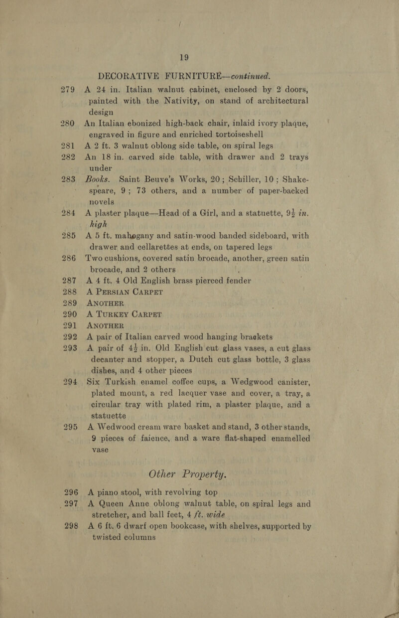 295 296 297 298 19 DECORATIVE FURNITURE— continued. A 24 in. Italian walnut cabinet, enclosed by 2 doors, painted with the Nativity, on stand of architectural design An Italian ebonized high-back chair, inlaid ivory plaque, engraved in figure and enriched tortoiseshell A 2 ft. 3 walnut oblong side table, on spiral legs An 18 in. carved side table, with drawer and 2 trays under Books. Saint Beuve’s Works, 20; Schiller, 10 ; Shake- speare, 9; 73 others, and a number of paper-backed novels A plaster plaqgue—Head of a Girl, and a statuette, 94 in. high drawer and cellarettes at ends, on tapered legs Two cushions, covered satin brocade, another, green satin brocade, and 2 others A 4 ft. 4 Old English brass pierced ene A PERSIAN CARPET ANOTHER A TURKEY CARPET ANOTHER A pair of Italian carved wood hanging braekets A pair of 44 in. Old English cut glass vases, a cut glass decanter and stopper, a Dutch cut glass bottle, 3 glass dishes, and 4 other pieces Six Turkish enamel coffee cups, a Wedgwood canister, plated mount, a red lacquer vase and cover, a tray, a circular tray with plated rim, a plaster plaque, and a statuette A Wedwood cream ware basket and stand, 3 other stands, 9 pieces of faience, and a ware flat-shaped enamelled vase Other Property. A piano stool, with revolving top A Queen Anne oblong walnut table, on spiral legs and stretcher, and ball feet, 4 ft. wide twisted columns
