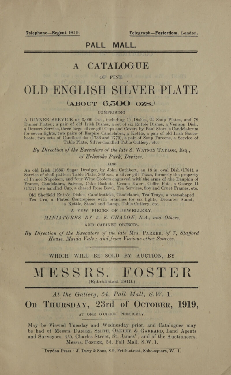 Telephone—Regent 909. Telegraph—Fosterdom, London. PALL MALL.    A CATALOGUE OF FINE OLD ENGLISH SILVER PLATE (aBout 6500 ozs.) COMPRISING A DINNER SERVICE oF 3,000 Ozs., including 1) Dishes, 24 Soup Plates, and 78 Dinner Plates ; a pair of old Irish Dishes, a set of six Entrée Dishes, a Venison Dish, a Dessert Service, three large silver-gilt Cups and Covers by Paul Storr, a Candelabrum for seven lights, two pairs of Empire Candelabra, a Kettle, a pair of old Irish Sauce- boats, two sets of Candlesticks (1736 and 1770), a pair of Soup Tureens, a Service of Table Plate, Silver-handled Table Cutlery, ete. By Dit ection of the Executors of the late S. WATSON TAYLOR, Esq., of Erlestoke Park, Devizes. ALSO An old Irish (1685) Sugar Dredger, by John Cuthbert, an 18 in. oval Dish (1781), a Service of shell-pattern Table Plate, 369 ozs., a silver-gilt Tazza, formerly the property of Prince Napoleon, and four Wine ‘Coolers engraved with the arms of the Dauphin of France, Candelabra, Salvers, Cake Baskets, Cream Ewers, Coffee Pots, a George IT (1757) tiwo-handled Cup, a chased Rose Bowl, Tea Services, Soy and Cruet Frames, etc. Old Sheffield Entrée Dishes, Candlesticks, Candelabra, Tea Trays, a vase-shaped Tea Urn, a Plated Centrepiece with branches for six lights, Decanter Stand, a Kettle, Stand and. Lamp, Table Cutlery, etc. A FEW PIECES OF JEWELLERY, MINIATURES BY A. E. CHALON, RB.A., and Others, AND CABINET OBJECTS. By Direction of the Executors of the late Mrs. Parker, of 7, Stafford House, Maida Vale; and from Various other Sources.  ee WHICH WILL BE SOLD BY AUCTION, BY MESSRS. POSTER _ (Establish ed 1810.) At. the “Gallery, 54, Pall Mall, S.W. 1. On THURSDAY, 8rd of OCTOBER, 1919, AT ONE OCLOCK PRECISELY.         May be Viewed ‘uesday and Wednesday prior, and Catalogues may be had of Messrs. DANIEL SMITH, OAKLEY &amp; GARRARD, Land Agents and Surveyors, 4/5, Charles Street, St. James’; and of the Auctioneers, Messrs. Foster, 54, Pall Mall, S.W.1  