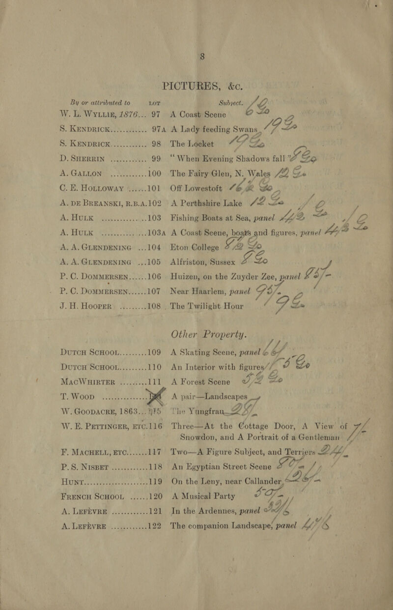 PIOTURES, &amp;c. By or attributed. to LOT Subrects 7, Y W. L. Wyn, 1876... 97 A Coast Scene y 2 S. KENDRICK! auth. 974 A Lady feeding Swans. G Zo S. KENDRIOK............ 98 The Locket IPE, ty D. SHERRIN “3005. 28s. 99 “When Mebhing Shadows fall Se A GALLON: ,.80....... 100 The Fairy Glen, N. Wales J Er C. E. HoLLoway ‘..:&lt;.. 101 Off Lowestoft “ Me we, A. DE BREANSKI, B.B.A.109 A Perthshire ane / 2 Ze e , MS eh ¢8 fy ay) Sa ne 103 Fishing Boats at Sea, panel is ae 3 ‘O Re EA OK i Ar «Meet 103A A Coast Scene, gO. figures, panel fa “ A. A.GLENDENING ...104 Eton College 42 = A. A.GLENDENING ...105 Alfriston, Sussex Ze, S P. C. DOMMERSEN...... 106 Huizen, on the Zuyder Zee, panel ¥3/- BOG. DoMMERSEN HOF 107 Near Haarlem, panel 67 . J.H. Hooper. ......... 108 The Twilight Hour“ g. Other Property. DuTcH SCHOOL......... 109 A Skating Scene, panel &amp; bf y: DUTCH SCHOOL......... 110 An Interior with Saag f g Go MAcCWHIRTER ......... 111 A Forest Scene od, 2 xe T. Woop ‘ PER Noe Se ye: A ia luepAe wg W. GooDACRE, 1863... #5 Ry 0 Ne Wietetran O97 i W. E. PETTINGER, Erc.116 Three—At the Cottage Door, A View he: f Snowdon, and A Portrait of a Gentleman F’. MACHELL, ETC....... 117 Two—A Figure Subject, and tA? io DAY. P. SUNIGBR es ke 118 An Egyptian Street Scene FC, On J) Hii ete ce 119 On the Leny, near Callander,‘ LoF— FRENCH SCHOOL ...... 120 A Musical Party e ; 7 - 4 A; CRERVRED i cvsecer 121 In the Ardennes, panel Ye | A; LErevie ys. . ay tye 122 The companion Landscape, panel MO iK