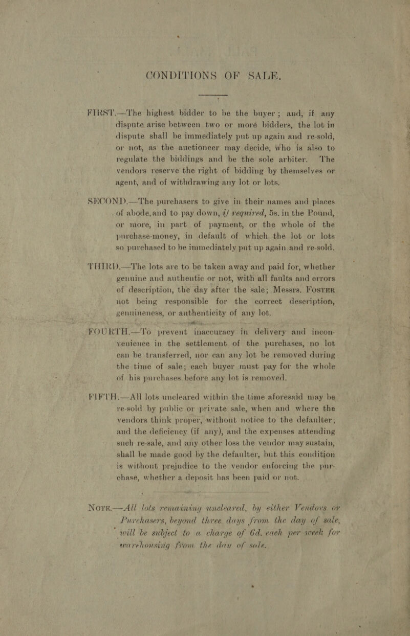 JONDITIONS OF SALE, FIRST.—The highest bidder to be the buyer; and, if any dispute arise between two or more bidders, the lot in dispute shall be immediately put up again and re-sold, or not, as the auctioneer may decide, who is also to regulate the biddings and be the sole arbiter. ‘The vendors reserve the right of bidding by themselves or agent, and of withdrawing any lot or lots. SECON D.—The purehasers to give in their names and places .of abode,and to pay down, 2/ required, 5s. in the Pound, or more, in part of payment, or the whole of the purchase-money, in default of which the lot or lots so purchased to be immediately pat up again and re-sold, THIRD.—tThe lots are to be taken away and paid for, whether genuine and authentic or not, with all faults and errors of description, the day after the sale; Messrs. ’osrmrR not being responsible for the correct description, genuineness, or authenticity of any lot. FOURTH.—YTo prevent inaccuracy in delivery and ineon- venience in the settlement of the purchases, no lot can be transferred, nor can any lot be removed during the time of sale; each buyer must pay for the whole of his purchases hefore any lot is removed. FLF'TH.—AU lots uneleared within the time aforesaid may be re-sold by public or private sale, when and where the vendors think proper, without notice to the defaulter, and the deficieney (if any), and the expenses attending such re-sale, and any other loss the vendor may sustain, shall be made good by the defaulter, but this condition is without prejudice to the vendor enforcing the pur- chase, whether a deposit has been paid or not. Nore.—All lots remaining wneleared, by either Vendors or Purchasers, beyond three days from the day of sale, will be subject to a charge of 6d. each per week for warehousing fiom the day of sale.