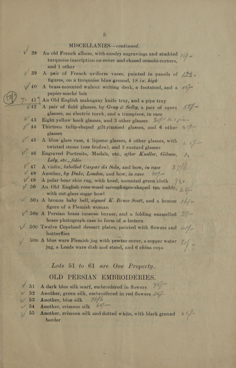 ~ 9) | MISCELLANIES—continued. / 38 An old French album, with sundry engravings and studded /,/ : turquoise inscription on cover and chased ormolucorners, “ and | other | ) 39 A pair of French oviform vases, painted in panels of 23 » figures, on a turquoise blue ground, 18 in. high Vf 40 A brass-mounted walnut writing desk, a footstool, and a 3) F CP) - papier-maché box : 2 7 41 ‘| An Old English mahogany knife tray, and a pipe tray ; ———42 A pair of field glasses; by Gray &amp;: Selby, a pair of opera 42/7 glasses, an electric torch, and a timepiece, in case V 43 Eight yellow hock glasses, and 3 other glasses 227“ “ “y fo 44 Thirteen tulip-shaped gilt-rimmed glasses, and 6 other % 77&gt; glasses if 45 A blue glass vase, 4 liqueur glasses, 4 other glasses, with twisted stems (one broken), and 3 custard glasses yo 46 Engraved Portraits, Medals, ete., after Kneller, Gibson, /, Lely, etc., folio V 47 A violin, labelled Caspar da Sola, and bow, in case Y 48 Another, by Duke, London, aud bow, in case bof Y 49 A polar bear skin rug, with head, mounted green'cloth 74 -« Y 50 An Old English rose-wood sarcophagns-shaped tea caddy, eS ia with cut-glass sugar bowl iz 4 504A A bronze baby bell, signed K. Bruce Scott, and a bronze /4/ figure of a Flemish woman 50pn A Persian brass incense burner, and a folding enamelled ' brass photograph case in form of a lectern JS 50c ‘Twelve Copeland dessert plates, painted with flowers and Es butterflies ; ‘thd \/ \0D A blue ware Flemish jug with pewter cover, a copper water jug, a Leeds ware dish and stand, and: 6 china cups Lots 51 to 61 are One Property. OLD PERSIAN EMBROIDERIES. / 51 A dark blue silk scarf, embroidered in flowers a) VY 52 Another, green silk, embroidered in red flowers S4f- (/ 53 Another, blue silk | 1b i“ 54 Another, crimson silk 667— : / 55 Another, crimson silk and dotted white, with black ground &amp; 4,/~ border