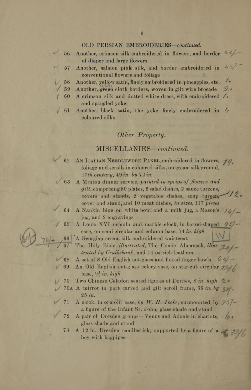 OLD PERSIAN EMBROIDERIES—continued. “ 56 Another, crimson silk embroidered in flowers, and border “ cf - of diaper and large flowers “57 Another, salmon pink silk, and border embroidered in 49/7 conventional flowers and foliage f L _58 Another, ye low satin, finely embroidered in ihaaheaee etc. 7 Y 59 Another, green cloth borders, woven in gilt wire brocade _2 « y 60 Accrimson silk and dotted white dress, with embroidered /+ and spangled yoke / 61 Another, black satin, the yoke finely embroidered in “ coloured silks Other Property. MISCELLANIES—continued. 62 AN IrALIAN NEEDLEWORK PANEL, embroidered in flowers, 9. foliage and scrolls in coloured silks, on cream silk ground, | 17th century, 49 in. by 72 in. 63 &lt;A Minton dinner service, painted in sprigs of flowers and gilt, comprising 80 plates, 6 salad dishes, 2 sauce tureens, covers and stands, 2 vegetable dishes, soup tureen; /2 e , cover and stand, and 10 meat dishes, 7x s¢zes, 117 pieces “ 64 A Nankin blue on white bowl and a milk jug, a Mason’s /4/— jug, and 2 engravings Y 65 A Louis XVI ormolu and marble clock, in barrel-shaped GS) Bi Tf case, on semi-circular and column base, 14 zn. high oy 710je 66 | A Georgian cream silk embroidered waistcoat \N : “e fi The Holy Bible, ¢/lustrated, The Comic Almanack, this: 294 — trated by Cruikshank, and 14 ostrich feathers “68 A set of 8 Old English cut-glass and fluted finger bowls G 4) — Y 69 An Old English cut-glass celery vase, on star-cut circular ¥: nb base, 94 in. high iy 70 Two Chinese Celadon seated figures of Deities, 8 in. high Ze ./ 704 A mirror in part carved and gilt scroll frame, 36 in. by 25 in. “ 71 &lt;A clock, in ormolu ease, by W. H. Tooke, surmounted by 75/— : a figure of the Infant St. John, glass shade and stand V 72 A pair of Dresden groups—Venus and Adonis in chariots, b 4 glass shade and stand 73° A 12 in. Dresden candlestick, ‘Supported by a figure of a a PY 6 boy with bagpipes , ¥