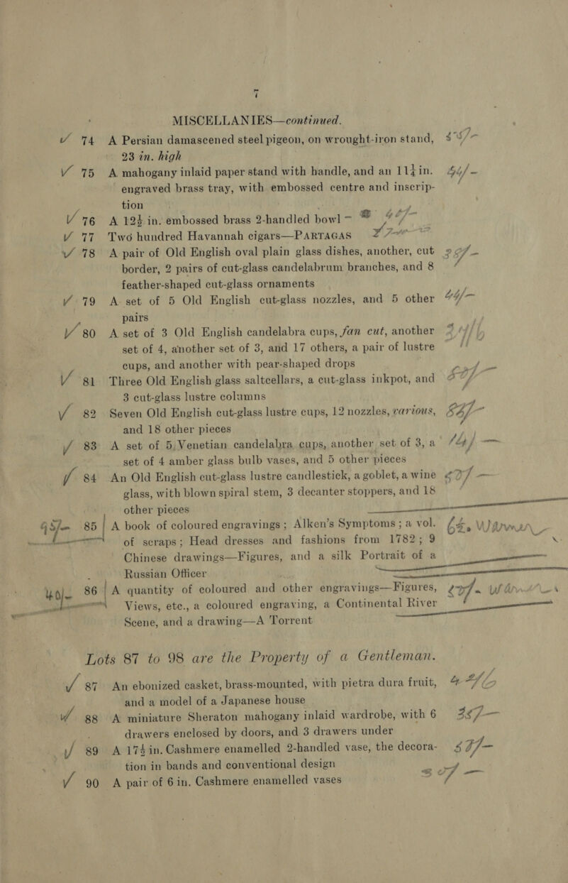 id ( MISCELLANIES—continued. ’ 74 &lt;A Persian damascened steel pigeon, on wrought-iron stand, gu /- 23 in. high i Y 75 A mahogany inlaid paper stand with handle, and an litin: 44/- engraved brass tray, with embossed centre and inscrip- ae tion | a V6 A 124 in. embossed brass 2-handled bowl ~ @ ¢ oy Y 77 Two hundred Havannah cigars—PARTAGAS Joe VY 78 &lt;A pair of Old English oval plain glass dishes, another, cut 2 ff border, 2 pairs of cut-glass candelabrum branches, and 8 feather-shaped cut-glass ornaments Y 79 A set of 5 Old English cut-glass nozzles, and 5 other pairs Y 80 A set of 3 Old English candelabra cups, fan cut, another set of 4, another set of 3, and 17 others, a pair of lustre cups, and another with pear-shaped drops | Pty gy. Va 81 Three Old English glass saltcellars, a cut-glass inkpot, and Of ; 3 cut-glass lustre columns v4 82 Seven Old English cut-glass lustre cups, 12 nozzles, vartous, 847. - and 18 other pieces / 83 A set of 5, Venetian candelabra, cups, another set of 3,.a {ly f — set of 4 amber glass bulb vases, and 5 other pieces / 84 An Old English cut-glass lustre candlestick, a goblet,awine ¢2/ -— glass, with blown spiral stem, 3 decanter stoppers, and 18  other pieces Site ee) Donen j Sie TRG A book of coloured engravings ; Alken’s Symptoms ; a vol. 64&gt; Whartn . oo cee of scraps; Head dresses and fashions from 1782; 9 ian date Chinese drawings—Figures, and a silk Portrait of a ———— _ Russian Officer : eres eee MA be 86 1A quantity of coloured and other engravings—Figures, 2 - Wl annt“-A mo — Views, etc., a coloured engraving, a Continental River 0 anne Scene, and a drawing—A Torrent Lots 87 to 98 are the Property of a Gentleman. if 87 An ebonized casket, brass-mounted, with pietra dura fruit, @-/ (9 and a model of a Japanese house / 88 &lt;A miniature Sheraton mahogany inlaid wardrobe, with 6 357 see drawers enclosed by doors, and 3 drawers under | / g9 A 174in. Cashmere enamelled 2-handled vase, the decora- 4 77- tion in bands and conventional design | papas .
