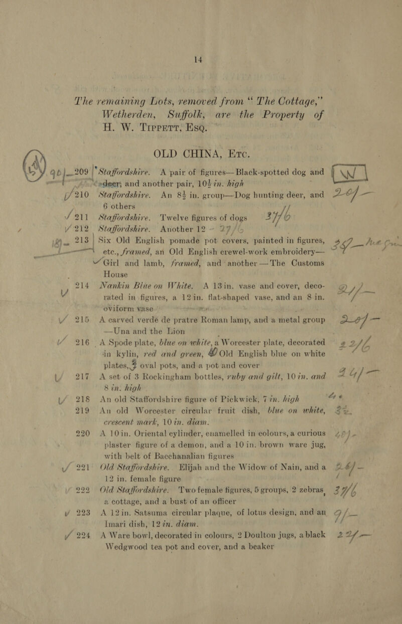  VY qo)—* 209 j/ 210 S911 / '212 A wy 213 | 214 V 215 (/ 216 217 Lf 218 219 220 if 221 222 Y 223 Wetherden, Suffolk, are the Property of H. W. ‘Trererr; Hs: * | OLD CHINA, Erc. “Staffordshire. A pair of figures— Black- spotted dog and *“¢edeer; and another pair, 10S 72. high Staffordshire. An 8% in. group—Dog hunting deer, and 6 others U be 4 ry. f Staffordshire. 'lwelve figures of dogs 3 he Staffordshire. Another 12 ~ 27, 4c Six Old English pomade pot covers, painted i in figures, House Nankin Blue on White. A 13in. vase and cover, pag? rated in figures, a 12in. flat-shaped vase, and an 8 in. oviform vase se A earved verde de pratre Roman lamp, and a ehetal group —Una and the Lion _A Spode plate, blue on white, a Worcester plate, decorated in kylin, red and green, # Ola English blue on white plates, 4 oval pots, and a pot and cover A set of 3 Rockingham bottles, ruby and gilt, 10 in. and 8 in. high An old Staffordshire figure of Pickwick, 7 72. high An old Worcester circular fruit dish, blue on white, crescent mark, 10 in. diam. A 10in. Oriental cylinder, enamelled in colours, a curious plaster figure of a demon, and a 10 in. brown ware jug, with belt of Bacchanalian figures Old Staffordshire. Elijah and the Widow of Nain, and a 12 in. female figure Old Staffordshire. Twofemale fisuiiss: 5 groups, 2 zebras, a cottage, and a bust of an officer A 12in. Satsuma circular plaque, of lotus design, and an Imari dish, 12 7. diam. A Ware bowl, decorated in colours, 2 Doulton jugs, a black Wedgwood tea pot and cover, and a beaker - ~ ~— a nm