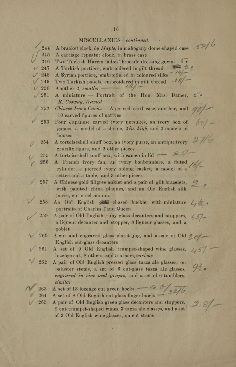 (“ / 16 MISCELLANIES—continued. . Z, A bracket clock, by Maple, in mahogany dome-shaped case go i A carriage repeater clock, in brass case Two Turkish Harem ladies’ brocade dressing gowns Se A Turkish portiére, embroidered in gilt thread : A Syrian portiére, embroidered in coloured silks Two Turkish panels, embroidered i in gilt thread 18/— Another 2, smaller = ae ue A miniature — Portrait of the Hon. Mrs. Damer, 4 @ R. Cosway, jramed Chinese Ivory Curios. A carved card case, another, and GiJ— 10 carved figures of natives aod 4f— j ; games, a model of a shrine, 27n. high, and 2 models of houses Pe A tortoiseshell snuff box, an ivory purse, an antique ivory x V/, 4 crucifix figure, and 2 other pieces pee A tortoiseshell snuff box, with cameo in lid — ~~ ‘ A French ivory fan, an ivory bonbonniere, a fluted Jb. cylinder, a pierced ivory oblong casket, a model of a settee and a table, and 3 other pieces A Chinese gold filigree anklet and a pair of gilt bracelets, bf “ with painted china plaques, and an Old English silk = purse, cut steel mounts An Old English @@#@ chased buckle, with miniature Ly &amp; é portraits of Charles [and Queen A pair of Old English ruby glass decanters and stoppers, 647. a liqueur decanter and stopper, 8 liqueur glasses, and a i goblet A cut and engraved glass claret jug, and a pair of Old 29— English cut-glass decanters A set of 9 Old English trumpet-shaped wine glasses, by $/ lozenge cut, 8 others, and 5 others, varzous A pair of Old English pressed glass tazza ale glasses, on baluster stems, a set of 6 cut-glass tazza ale glasses, G engraved in vine and grapes, and a set of 6 tumblers, similar A set of 13 lozenge cut green hocks -—~ ad OF; Py A set of 8 Old English cut-glass finger bowls -~ 3 A pair of Old English green glass decanters and stoppers, @ &lt; 4 2 cut trumpet-shaped wines, 3 tazza ale glasses, and aset / of 3 Old English wine glasses, on cut stems