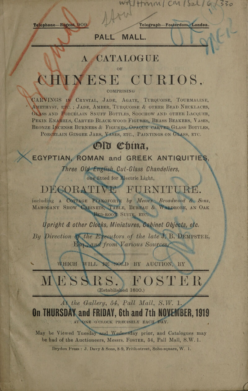       \ N a Ags o \ , 0, Ke Af. PA ii } it ¢ Pa Themen * ga fot “ Telegraph—Fosterdom,“London. PALL MALL. a ee | ot, ee Oe &gt;\ %,. CATALOGUE     a OF ! fF ee x YESE CURIOS, ie COMPRISING . Hl CRYSTAL, JADE, AGATE, TURQUOISE, TOURMALINE | ; JADE, AMBER, TURQUOISE &amp; OTHER BEAD NECKLACES, ORCELAIN SNUFF BoTTLES, SOOCHOW AND OTHER LACQUER, ) ELS, CARVED BLACK-Woop FIGURES, BRASS BEAKERS, VASES BRONZE Ip CENSE BuRNERS &amp; FIGURES» OPAQUE CARVED, GLASS BoTrLEs . PorgLAIN GINGER JARS, Shy ES, ETC., PAINTINGS ON A es _ Oly Coina, “ 4 EGYPTIAN, “ROMAN and GREEK ANTIQUITI \s Foie Olc i, Cut- Glass Chandeliers, Jectrie Light, Th, DEG OA 2 ‘ PURNITURE. includifg a Certace aoron by Messi roddeobod Sons,   re PE ae eae ee ey ee ee A eee Le ae  _ a so oa , eee r.. &amp; OA Sal = Pr : eo &lt; ne : a a I A Ey aia YN rN                 MAHOGANY Snow’ Capiners TABLE, Burmav &amp; ROBE, AN OAK : j “BEDROOM Suit ETM. 1 i g Upright &amp; other Cloe ks, Miniatures, Cabinet Objects, ete. : ‘ : | By Direction Ga, utors of the late’: Be DEmrstER, i a I f 5 ® i, ¥ i me SE bran arwus Sour. el, S | ae . i Ma f i. 7 ‘ . ; . ay i aa % £ is ie * ahh BE “SOLD BY AUCTION) BY ’ fa | ee —— ¢ | Dm MeEsses. FOSTERS | bet ; j | (Establish ed 1810, pe ee we AY the Gallery, 54, Pall Mall, Da Ved: ee f Be On THURSDA and FRIDAY, 6th and 7th NOVE BER, 1919 * 3 ATYQNE O'CLOCK PRECISELY EAC hi iy be Viewed Tuesdayand, Wedwesday prior, and Catalogues may J be had of the Auctioneers, Messrs. Foster, 54, Pall Mall, S.W.1 Dryden Press : oy Davy &amp; Sons, 8-9, Frith-street, Soho-square, W. 1. ‘ 