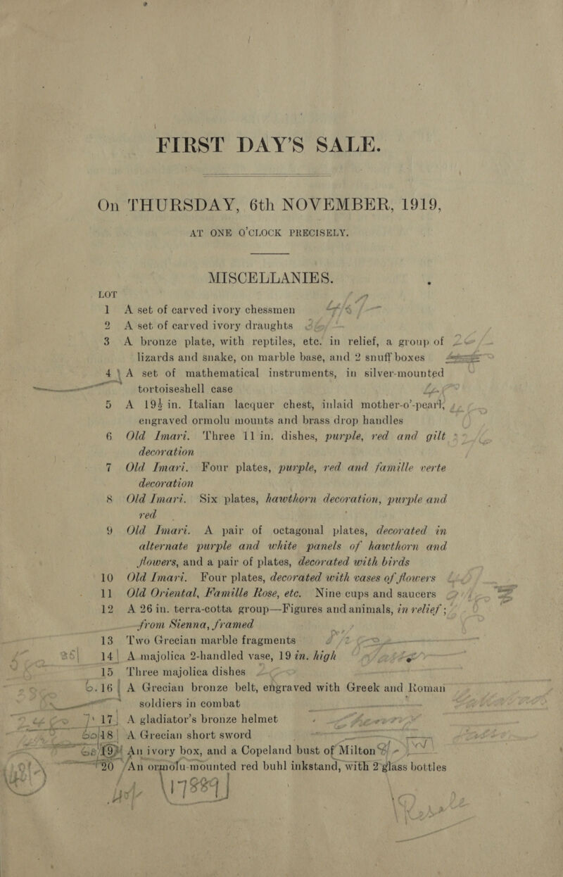 FIRST DAY’S SALE.   On THURSDAY, 6th NOVEMBER, 1919, AT ONE O'CLOCK PRECISELY. MISCELLANIES. 4 LOT ya 1 A set of carved ivory chessmen At} 2 &lt;A set of earved ivory draughts 3 A bronze plate, with reptiles, etc. in relief, a group of | lizards and snake, on marble base, and 2 snuff boxes =“e®=== 4\A set of mathematical instruments, in silver-mounted ” tortoiseshell case Lp 5 A 194 in. Italian lacquer chest, inlaid mother-o’-peart, J engraved ormolu mounts and brass drop handles 6 Old Imari. Three 11 in. dishes, purple, ved and gilt ° decoration 7 Old Imari. Four plates, purple, red and famille verte decoration red 9 Old Imari. A pair of octagonal plates, decorated in alternate purple and white panels of hawthorn and flowers, and a pair of plates, decorated with birds 10 Old Imari. Four plates, decorated with vases of flowers 11 Old Oriental, Famille Rose, ete. Nine cups and saucers 12 A 26in. terra-cotta group—Figures and animals, in relief ; - from Sienna, framed a i . 13. Two Grecian marble fragments ? oe ee 45 | 14 | A majolica 2-handled vase, 19 in. high © 9» )ige pl es 15 Three majolica dishes | | b. 16. A Grecian bronze belt, ehyraved with Greek and Roman nr “soldiers in combat DOD. ah 17) \ gladiator’s bronze helmet aoe enn . A Grecian short sword ; er : ye yO Aun ivory box, and a Copeland bust of Milton NS eee 720 /An or. a mounted red buhl inkstand, with 2 Wes bottles ne