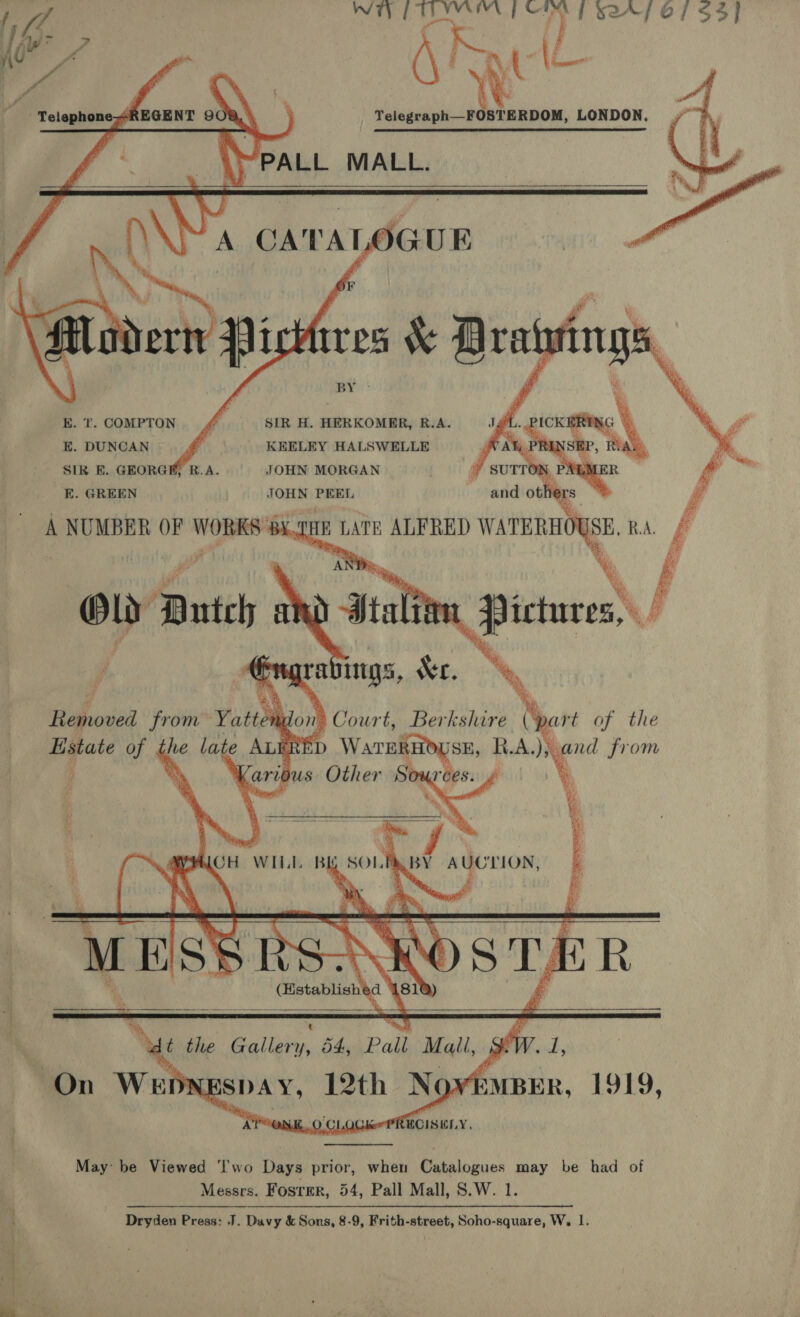 a ee ee        Sn a Sr | lie f0153] we ff : (\h Wt (L . ce al LONDON.    moa A CATAL) ar UE EK. T. COMPTON SIR H. HERKOMER, R.A. E. DUNCAN &amp; KEELEY HALSWELLE ' SIR E. GEORGE, R.A. JOHN MORGAN E. GREEN JOHN PEEL A NUMBER OF WORKS: HID LATE ALFRED cia RA, f  Bstate of . the late AL b ‘D as RAIiand from ‘ Karious Other Sources. ¢ |  MCH WILL BE SOLPABY AUCTION,   (Establish @ . —_——. _ a —w ee   Nu Me Baller), KéekPall Mall, , yd NY AP OME. 0 CLOG Ker foisusy.  May be Viewed ‘Iwo Days prior, when Catalogues may be had of Messrs. Foster, 54, Pall Mall, S.W. 1. Dryden Press: J. Davy &amp; Sons, 8-9, Frith-street, Soho-square, W, 1.