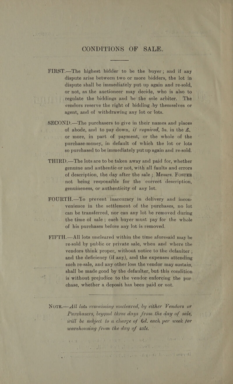 CONDITIONS OF SALE. FIRST.—The highest bidder to be the buyer; and if any dispute arise between two or more bidders, the lot in dispute shall be immediately put up again and re-sold, or not, as the auctioneer may decide, who is also to © regulate the biddings and be the sole arbiter. The vendors reserve the right of bidding -by themselves or agent, and of withdrawing any lot or lots. SECON D.—The purchasers to give in their names and places of abode, and to pay down, if required, 5s. in the £, or more, in part of payment, or the whole of the purchase-money, in default of which the lot or lots so purchased to be immediately put up again and re-sold. THIRD.—The lots are to be taken away and paid for, whether genuine and authentic or not, with all faults and errors of description, the day after the sale ; Messrs. Fosrer | not being responsible for the correct description, | genuineness, or authenticity of any lot. FOURTH.—To prevent inaccuracy in delivery and incon- venience in the settlement of the purchases, no lot can be transferred, nor can any lot be removed during the time of sale; each buyer must pay for the whole of his purchases before any lot is removed. FIFTH.—AII lots uncleared within the time aforesaid may be re-sold by public or private sale, when and where the vendors think proper, without notice to the defaulter ; and the deficiency (if any), and the expenses attending such re-sale, and any other loss the vendor may sustain, shall be made good by the defaulter, but this condition is without prejudice to the vendor enforcing the pur- chase, whether a deposit has been paid or not.   Norg.—All lots remaining wncleared, by either Vendors or Purchasers, beyond three days from the day of sale, will be subject to a charge of 6d. each per week for warehousing from the day of sale.