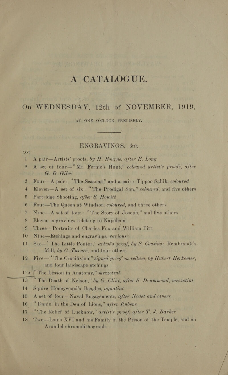 A CATALOGUE.  AT. ONE. O'CLOCK. PRECISELY, ENGRAVINGS, &amp;c. A pair—Artists’ proofs, by H. Bourne, after Kh. Long A set of four—“Mr. Fernie’s Hunt,” coloured artist’s proofs, after G. D. Giles Four—A pair: “The Seasons,” and a pair: Tippoo Sahib, coloured Eleven—A set of six: “The Prodigal Son,” colowred, and five others Partridge Shooting, after S. Howitt Four—The Queen at Windsor, coloured, and three others Nine—A set of four: ‘The Story of Joseph,” and five others Kleven engravings relating to Napoleon Three—Portraits of Charles Fox and William Pitt Nine—Ktchings and engravings, various Six— The Little Pouter,” artist’s proof, by S. Cousins ; Rembrandt’s Mill, by C. Turner, and four others . or evs . . : ‘ Five—* The Crucifixion,” signed proof on vellum, by Hubert Herkomer, and four landscape etchings 14 15 17 18 “The Death of Nelson,” by G. Clint, after S. Drummond, mezzotint A set of four—Naval Engagements, a/ter Nodet and others ‘Daniel in the Den of Lions,” a/ter Rubens “The Relief of Lucknow,” artist’s proof, after T. J. Barker Two—Louis XVI and his Family in the Prison of the Temple, and an Arundel chromolithograph