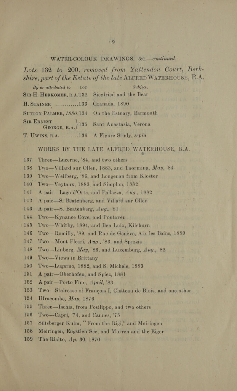 WATER-COLOUR DRAWINGS, &amp;c.—continued. Lots 1382 to 200, removed from Vatiendon Court, Berk- shire, part of the Estate of the late ALFRED WATERHOUSE, R.A. By or attributed to LOT ‘Subject. Sirk H. HERKOMER,R.A.132 Siegfried and the Bear lap STAINER PRR tees be 133 Granada, 1890 Sutron Patmer, /880.134 On the Estuary, Barmouth SIR ERNEST a Sant Anastasia, Verona GEORGE, R.A. b. UWINS, RAs. 3:0: 36 A Figure Study, sepia WORKS BY THE LATE ALFRED WATERHOUSE, R.A. &amp; 137 Three—Lucerne, ’84, and two others 138 'l’wo—Villard sur Ollen, 1883, and Taormina, May, ’84 139 Two—Weilberg, 86, and Longenan from Kloster 140 Two—Veytaux, 1883, and Simplon, 1882 141 A pair—Lago d’Orta, and Pallazza, Aug., 1882 142 A pair—s. Beatenberg, and Villard sur Ollen 143 A pair—s. Beatenhberg, Aug., 81 144. Two—Kynance Cove, and Pontaven 145 Two—Whitby, 1894, and Ben Luix, Kileburn 146 ‘Two—Romilly, ’89, and Rue de Genéve, Aix les Bains, 1889 147 'T'wo—Mont Fleari, Awg., 83, and Spezzia — 148 Two—Linberg, May, ’86, and mie as Aug., 82 149 ‘Two—Views in Brittany 150 ‘Two—Lugarno, 1882, and S. Michele, 1883 151 A pair—Oberhofen, and Spiez, 1881 152. A pair—Porto Fino, April, ’83 153 Two—Staircase of Francois J, Chateau de Blois, and one other 154 Ilfracombe, May, 1876 155 Three—lIschia, from Posilippo, and two others 156 ‘Two—Capri, 74, and Cannes, 775 157 Silisberger Kulm, “From the Rigi,” and Meiringen 158 Meiringen, Engstlen See, and Murren and the Higer 159 The Rialto, Ap. 30, 1870