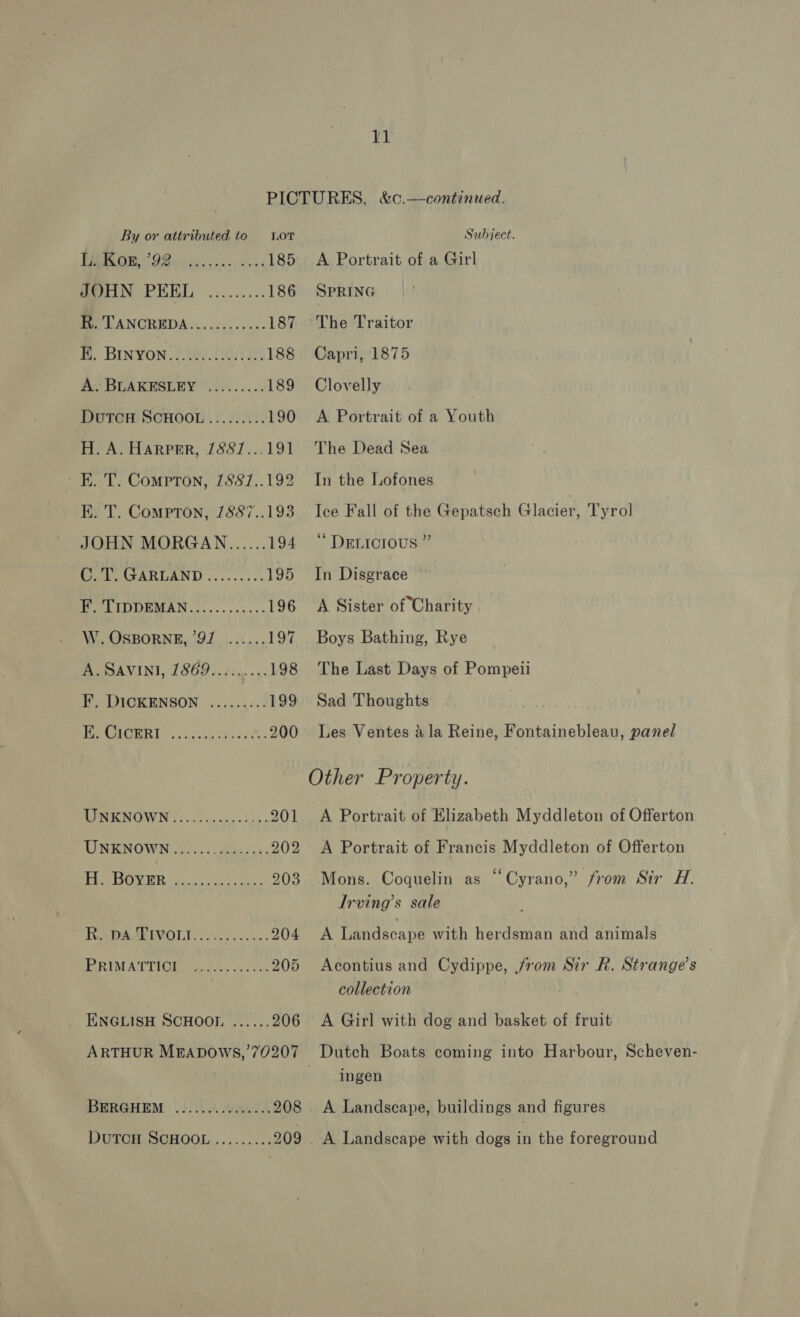 By or attributed to Lor PBR A 9G iiss. eves 185 GeHN PEEL .:....... 186 Ben CANGREDA wo cicin. ccc: 187 B. BINYON........0....0. 188 A; BLAKESLEY '.):...... 189 DUTCH SCHOOL ......... 190 H. A. HARPER, 7887...191 - EK. T. Compton, 1887..192 KE. T. Compton, 1887..193 JOHN MORGAN...... 194 C.T. GARLAND......... 195 F. TIDDEMAN............ 196 W. OSBORNE, 97 ...... 197 A. SAVINI, 1869.........198 F. DICKENSON .....;... 199 PEAMMORE cli bcackt 200 TINKNOWN és... ..00-0dc0: 201 UNKNOWN...... eae 902 FIP ROPER iin 203 Ra DAAEEVOLI. 2.5... 204 RUM ATT Mieka oes oo eee 205 ENGLISH SCHOOL ...... 206 ARTHUR MEADOWS,’70207 BERGHEM : 0))2.0. 9904 208 DUTCH SCHOOL......... 209 Subject. A Portrait of a Girl SPRING The Traitor Capri, 1875 Clovelly A Portrait of a Youth The Dead Sea In the Lofones Ice Fall of the Gepatsch Glacier, Tyrol ‘“ DELICIOUS ” In Disgrace A Sister of Charity Boys Bathing, Rye The Last Days of Pompeii Sad Thoughts Les Ventes 4 la Reine, Fontainebleau, panel Other Property. A Portrait of Elizabeth Myddleton of Offerton A Portrait of Francis Myddleton of Offerton . ¢ a . Mons. Coquelin as “Cyrano,” from Sir H. Irving’s sale A Landscape with herdsman and animals Acontius and Cydippe, rom Sir R. Strange’s collection A Girl with dog and basket of fruit ingen A Landscape, buildings and figures _ A Landscape with dogs in the foreground