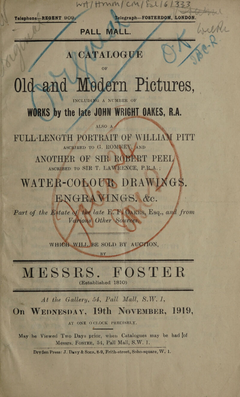 té&amp; sai 7 eae edn FeCl 1333 legraph—FOSTERDOM, LONDON. to)    i Fg | : iXt Telephone REGENT 909 4 oe i / » 7] aN fo 4 &lt;n A, a] A , ‘ ; 1? 77 , 1y i 4 * ] : z 4 £ ray Www i Ww ’ 4 “+ 2 a 2   n Pictures. py th the late 4 JOHN WRIGHT OAKES, R.A. ALSO Ag FULL- LENGTH PORTRAIT Os W ILLIA ie   ANOTHER ( OF SIR RO Asontep To SIR . LAWRENCE, PRA.    ee ot the Gallery, 54, Pall Mall, S.W. J, On WeEpneEspay, 19th NovEmMBER, 1919, AT ONE OCLOCK PRECISELY. : ———— . May be Viewed T'wo Days prior, when Catalogues may be had tof Pi. Messrs. FosrEr, 54, Pall Mall, S.W. 1.   Dryden P Pine: J. Davy &amp; Bias. g8- 2.9, Frith-street, Soho-square, Ww. 1. Pe OO de ~ ae