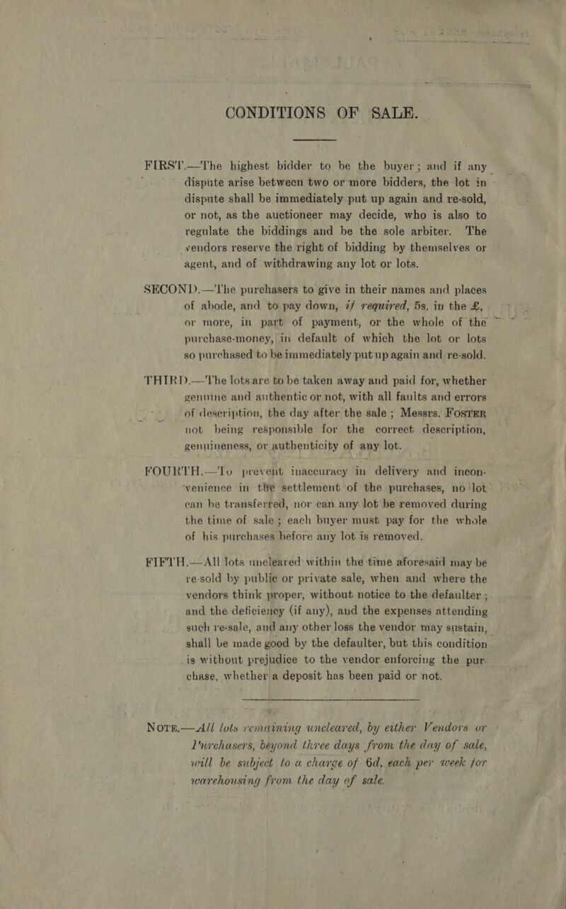 CONDITIONS OF SALE. dispute shall be immediately put up again and re-sold, or not, as the auctioneer may decide, who is also to regulate the biddings and be the sole arbiter. The vendors reserve the right of bidding by themselves or agent, and of withdrawing any lot or lots. | SECON D.—The purchasers to give in their names and places of abode, and to pay down, z/ required, 5s. in the £, purchase-money, in default of which the lot or lots so purchased to be immediately put up again and re-sold. of deseription, the day after the sale ; Messrs. Foster not being responsible for the correct description, gennineness, or authenticity of any lot. FOURTH.—Jo prevent inaccuracy in delivery and incon- can be transferred, nor can any lot be removed during the time of sale; each buyer must pay for the whole of his purchases before any lot is removed. FIFTH.—AIl lots uneleared within the time aforesaid may be re-sold by publie or private sale, when and where the vendors think proper, without notice to the defaulter ; and the deficiency (if any), and the expenses attending shall be made good by the defaulter, but this condition _is without prejudice to the vendor enforcing the pur- chase, whether a deposit has been paid or not.  Norr.— All lots remaining uncleared, by either Vendors or Llurchasers, beyond three days from the day of sale, will be subject to a charge of 6d, each per week for warehousing from the day of sale.