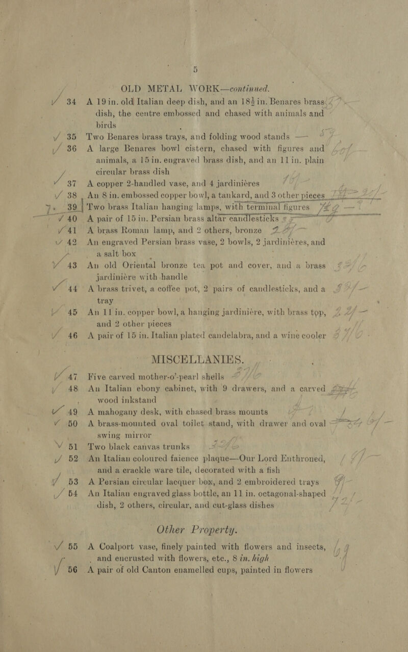 “OD OLD METAL WORK—continued. birds : Two Benares brass trays, and folding wood stands —— A large Benares bowl] cistern, chased with figures and animals, a 15in. engraved brass dish, and an 11 in. plain circular brass dish A copper 2-handled vase, and 4 jardiniéres An 8 in. embossed copper bowl, a tankard, and 3 other pieces __ A ty _ pean cst ALOE ve ee ttn 2 A brass Roman lamp, and 2 others, bronze 7 boy! An engraved Persian brass vase, 2 bowls, 2 jardiniéres, and asalt box | An old Oriental bronze tea pot and cover, and a brass jardiniere with handle : A brass trivet, a coffee pot, 2 pairs of candlesticks, and a tray An 11 in. copper bowl, a hanging jardiniére, with brass top, and 2 other pieces | A pair of 15 in. Italian plated candelabra, and a wine cooler MISCELLANIE 5. Five car ani mother-o’-pear! shells wood inkstand A mahogany desk, with chased brass mounts | A brass-mounted oval toilet stand, with drawer and oval swing mirror Two black canvas trunks I-h4 An Italian coloured faience plaque—Our Lord Enthroned, and a crackle ware tile, decorated with a fish A Persian circular lacquer box, and 2 embroidered trays dish, 2 others, circular, and cut- glass dishes Other Property. A Coalport vase, finely painted with flowers and insects, _ and encrusted with flowers, ete., 8 in. high nN . WB)