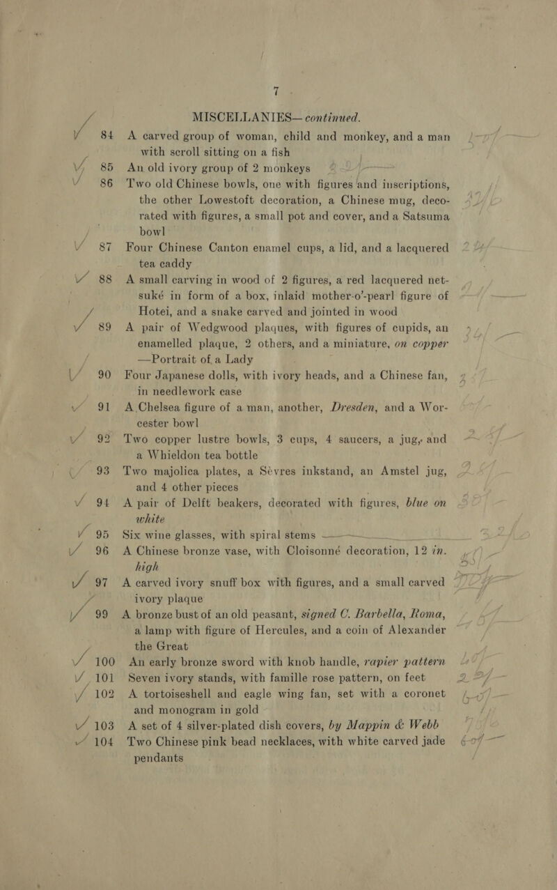 VY, 85 V 86 Y 87 VY 88 ar 89 [7 90 \/ 91 \/ 99 (/ 93 / 94 Y 95 / 96 J 97 f / 99 / 100 Y 101 yf 102 ~ 104 7 MISCELLA NIES— continaed. A carved group of woman, child and monkey, and a man with scroll sitting on a fish An old ivory group of 2 monkeys Two old Chinese bowls, one with figures and inscriptions, the other Lowestoft decoration, a Chinese mug, deco- rated with figures, a small pot and cover, and a Satsuma bowl — Four Chinese Canton enamel cups, a lid, and a lacquered tea caddy A small carving in wood of 2 figures, a red lacquered net- suké in form of a box, inlaid mother-o’-pearl] figure of Hotei, and a snake carved and jointed in wood A pair of Wedgwood plaques, with figures of cupids, an enamelled plaque, 2 others, and a miniature, on copper —Portrait of,a Lady Four Japanese dolls, with ivory heads, and a Chinese fan, in needlework case A Chelsea figure of a man, another, Dresden, and a Wor- cester bowl Two copper lustre bowls, 3 cups, 4 saucers, a jug, and a Whieldon tea bottle Two majolica plates, a Sévres inkstand, an Amstel jug, and 4 other pieces A pair of Delft beakers, decorated with figures, blue on white Six wine glasses, with spiral stems ———~ . A Chinese bronze vase, with Cloisonné decoration, 12 in. high | A carved ivory snuff box with figures, and a small carved ivory plaque bronze bust of an old peasant, stgned C. Barbella, Roma, a lamp with figure of Hercules, and a coin of Alexander the Great An early bronze sword with knob handle, rapier pattern Seven ivory stands, with famille rose pattern, on feet A tortoiseshell and eagle wing fan, set with a coronet and monogram in gold Two Chinese pink bead necklaces, with white carved jade pendants A