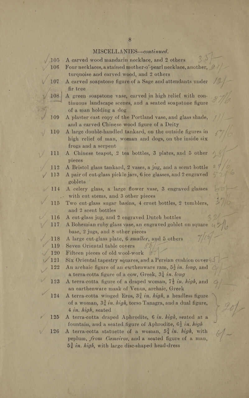 MISCELLA NIES—continued. i s Fg ell / 105 A carved wood mandarin necklace, and 2 others 9 106 Four necklaces, a stained mother-o’-pearl necklace, another, 2 / | | turquoise and carved wood, and 2 others Aa 107 A carved soapstone figure of a Sage and attendants under / A]. | fir. tree 108 | A green soapstone vase, carved in high relief with con- tinuous landscape scenes, and a seated soapstone figure of a man holding a dog 109 A plaster cast copy of the Portland vase, and glassshade, / // and a carved Chinese wood figure of a Deity | 110 A large double-handled tankard, on the outside figures in 77 / high relief of man, woman and dogs, on the inside six frogs and a serpent . 111 <A Chinese teapot, 2 tea bottles, 3 plates, ang 5 other pieces 112 A Bristol glass tankard, 2 vases, a jug, and a scent bottle 2 ° 113 A pair of cut-glass pickle jars, 6 ice glasses, and 2 engraved goblets 114 A celery glass, a large flower vase, 3 engraved glasses oy _.. with eut stems, and 3 other pieces | | 115 Two cut-glass sugar basins, 4 cruet bottles, 2 tumblers, % //U and 2 scent bottles | 116 A cut-glass jug, and 2 engraved Dutch bottles ys 2 a 117 A Bohemian ruby glass vase, an engraved goblet on square 1 base, 2 jugs, and 8 other pieces Fe? / ‘ 118 A large cut-glass plate, 6 smaller, and 5 others TELUS ¥ 119 Seven Oriental table covers &amp; 2 / 120 Fifteen pieces of old wool-work [| ‘ ‘121 Six Oriental tapestry squares, and a Persian cushion cover/s - 122 An archaic figure of an earthenware ram, 5372n. long, and a terra-cotta figure of a cow, Greek, 34 in. long 123 A terra-cotta figure of a draped woman, 74 in. high, and Op ‘ an earthenware mask of Venus, archaic, Greek Sh “ 194 A terra-cotta winged Eros, 3% 7n. high, a headless figure \ of a woman, 32 in. high, torso Tanagra, anda dual figure, | 4 in. high, seated he 125 A terra-cotta draped Aphrodite, 6 in. high, seated at a | fountain, and a seated. figure of Aphrodite, 64 in. high 126 A terra-cotta statuette of a woman, 5% in. high, with L4 5? in. high, with large dise-shaped head-dress