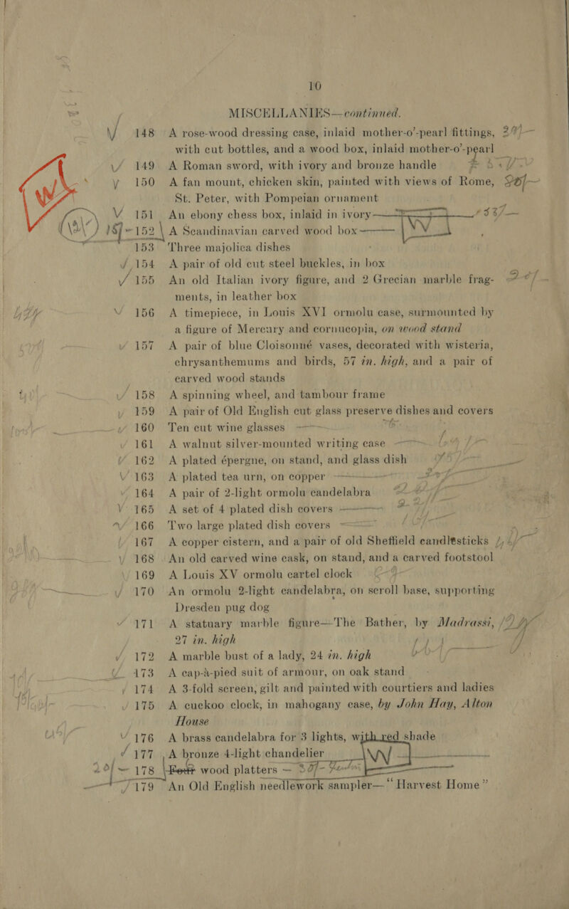 \/ 148  4 149 y 150 hay V st (\2 ) 18] - “152 ian aer\s Vy ie J a J, 172 4A, ae Te Yn / 174 yr 175 V 176 ad wpe 178 7179 10 MISCELLANIES—continaed. A rose-wood dressing case, inlaid mother-o’-pear! fittings, with cut bottles, and a wood box, inlaid mother-o’- pe: A Roman sword, with ivory and bronze handle St. Peter, with Pompeian ornament An ebony chess box, inlaid in ivory A Scandinavian carved wood box—   Three majolica dishes A pair of old cut steel buckles, in box An old Italian ivory figure, and 2 Grecian marble frag- ments, in leather box A timepiece, in Louis XVI ormolu case, surmounted by a figure of Mereury and cornucopia, on wood stand A pair of blue Cloisonné vases, decorated with wisteria, chrysanthemums and birds, 57 an. high, and a pair of -earved wood stands A spinning wheel, and tambour frame A pair of Old English cut glass Shs in dishes and covers Ten cut wine glasses =-~ 6. : A walnut silver-mounted writing case Lp A plated épergne, on stand, and glass dish A plated tea urn, on copper ———-—-> A pair of 2-light ormolu candelabra A set of 4 plated dish covers +———--~~- Two large plated dish covers , iy! cy j iA a“ A Louis XV ormolu eartel clock Dresden pug dog A statuary marble figure—The Bather, by J/adrassi, } 27 in. high aby A marble bust of a lady, 24 2n. high LAA A cap-d-pied suit of armour, on oak stand A 3-fold screen, gilt and painted with courtiers and ladies A cuckoo clock, in mahogany case, by John Hay, Alton House A brass candelabra for 3 lights, wi ed shade A bronze 4-light chandelier | Pret, M33 > wood platters — 89f- fol : An Old English needlework ‘ork sampler—‘ ‘Harvest Home”     Sa