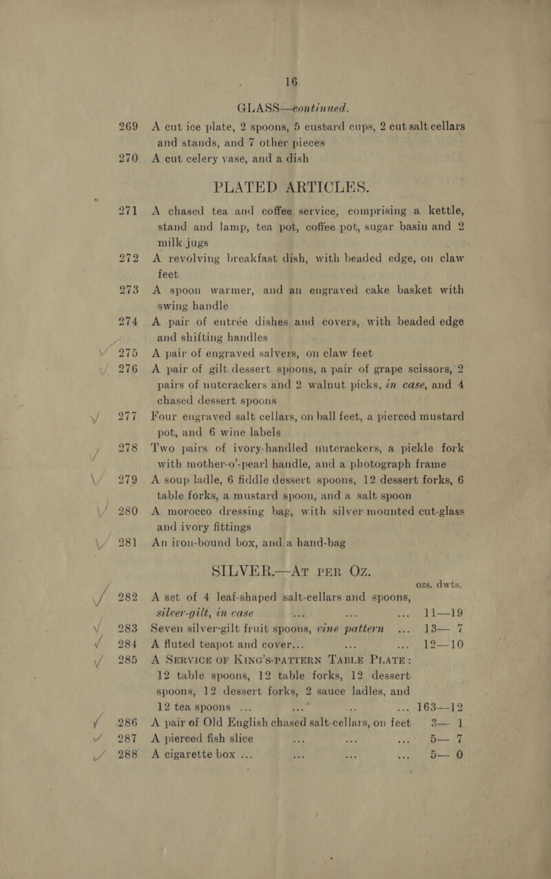 287 16 GLASS—eontinued. A cut ice plate, 2 spoons, 5 custard cups, 2 cut salt cellars A cut celery vase, and a dish PLATED ARTICLES. A chased tea and coffee service, comprising a kettle, stand and lamp, tea pot, coffee pot, sugar basin and 2 milk jugs A revolving breakfast dish, with beaded edge, on claw feet A spoon warmer, and an engraved cake basket with swing handle A pair of entrée dishes and covers, with beaded edge and shifting handles | A pair of engraved salvers, on claw feet A pair of gilt dessert spoons, a pair of grape scissors, 2 pairs of nuterackers and 2 walnut picks, 7m case, and 4 chased dessert spoons Four engraved salt cellars, on ball feet, a pierced mustard pot, and 6 wine labels Two pairs of ivory-handled nutecrackers, a pickle fork with mother-o’-pearl handle, and a photograph frame A soup ladle, 6 fiddle dessert spoons, 12 dessert forks, 6 table forks, a mustard spoon, and a salt spoon A morocco dressing bag, with silver-mounted cut-glass and ivory fittings An iron-bound box, and a hand-bag SILVER.—AT PER Oz.   ozs. dwts. A set of 4 leaf-shaped salt-cellars and spoons, silver-gilt, in case wf Ae i, v1 1—19 Seven silver-gilt fruit spoons, vine pattern A fluted teapot and cover. at ee —— 1G A SERVICE OF KING’s-PATTERN cine PLATE 12 table spoons, 12 table forks, 12 dessert spoons, 12 dessert forks, 2 sauce ladles, and 12 tea spoons ... ; ... 163—12 A pair of Old English Pay salt- tide on feet.” B27 A pierced fish slice 4 Re sind SPS a A cigarette box ... baa ia ww O—-0