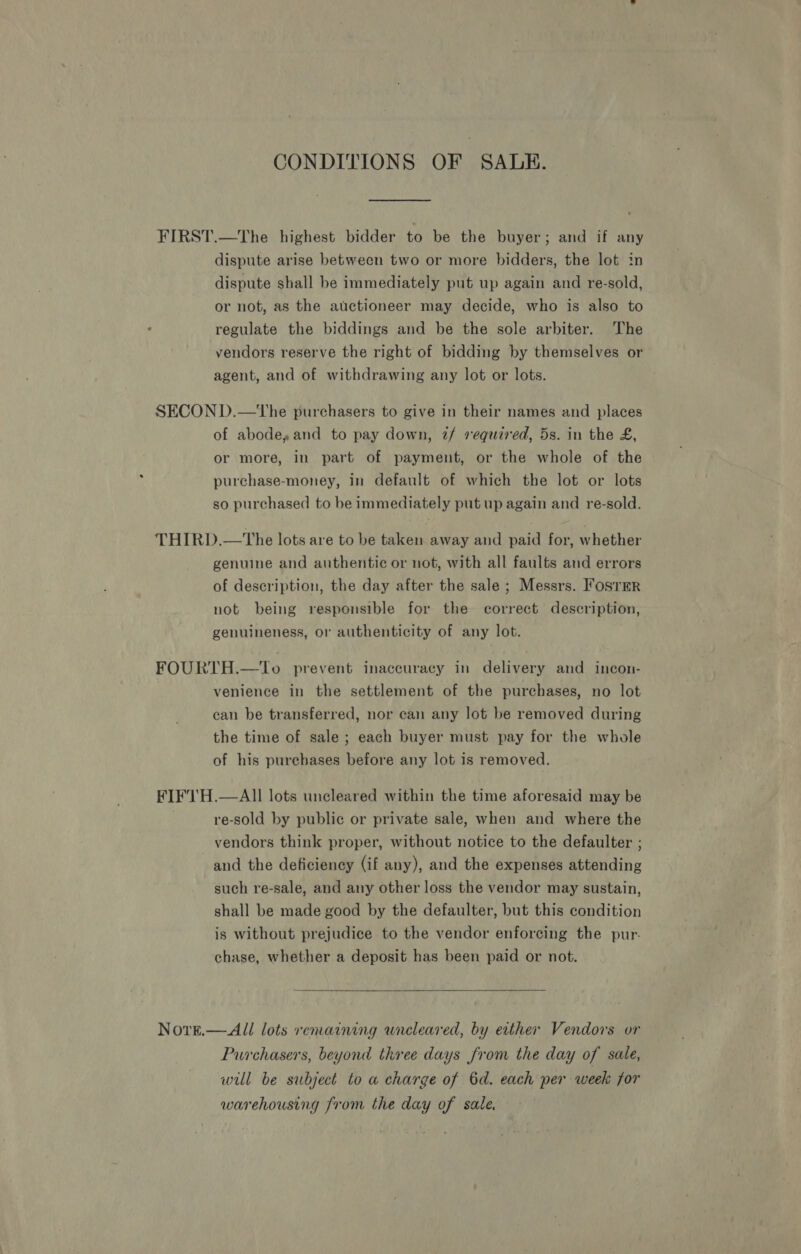 CONDITIONS OF SAUKE. FIRST.—The highest bidder to be the buyer; and if any dispute arise between two or more bidders, the lot in dispute shall be immediately put up again and re-sold, or not, as the auctioneer may decide, who is also to regulate the biddings and be the sole arbiter. The vendors reserve the right of bidding by themselves or agent, and of withdrawing any lot or lots. SECOND.—tThe purchasers to give in their names and places of abode» and to pay down, 7/ required, 5s. in the £, or more, in part of payment, or the whole of the purchase-money, in default of which the lot or lots so purchased to be immediately put up again and re-sold. THIRD.—The lots are to be taken away and paid for, whether genuine and authentic or not, with all faults and errors of description, the day after the sale ; Messrs. Foster not being responsible for the correct description, genuineness, or authenticity of any lot. FOURTH.—To prevent inaccuracy in delivery and incon- venience in the settlement of the purchases, no lot can be transferred, nor can any lot be removed during the time of sale; each buyer must pay for the whole of his purchases before any lot is removed. FIF1'H.—All lots uncleared within the time aforesaid may be re-sold by public or private sale, when and where the vendors think proper, without notice to the defaulter ; and the deficiency (if any), and the expenses attending such re-sale, and any other loss the vendor may sustain, shall be made good by the defaulter, but this condition is without prejudice to the vendor enforcing the pur-. chase, whether a deposit has been paid or not.  Nore.—All lots remaining uncleared, by either Vendors or Purchasers, beyond three days from the day of sale, will be subject to a charge of 6d. each per weeks for warehousing from the day of sale.