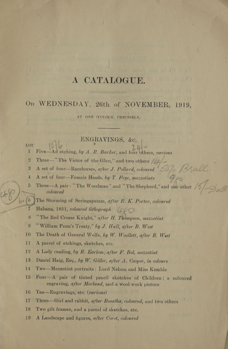 A CATALOGUE. On WEDNESDAY, 26th of NOVEMBER, i919,  AT ONE O'CLOCK PRECISELY, KNGRAVINGS, &amp;C. LOT \Oilg : » ILi- 1 Five—An etching, by A. R. Barker; and four others, various &gt; de ao 2 Three—The Victor of the Glen,” and two others (24 — 3 A set of four—Racehorses, after J. Pollard, coloured ° &lt; 4 A set of four—Female Heads, by 7. Frye, mezzotints | G &gt; fe 5 Three—A pair: “The Woodman” and “The Shepherd,” and oe other /4 /. 4 x 6) The Storming of Seringapatam, after R. K. Porter, coloured 1 7 Habana, 1851, coloured lithograph , LrO 8 “The Red Crosse Knight,” after H. ‘fs mezzotint 9 “William Penn’s Treaty,” by J. Hall, after B. West 10 The Death of General Wolfe, by W. Woollett, after B. West 11 A parcel of etchings, sketches, etc. | pha Lady reading, by Rk. Karlom, after I’. Bol, mezzotint 13 Daniel Haig, Esq., by W. Giller, after A. Cooper, in colours 14 T'wo—Mezzotint portraits: Lord Nelson and Miss Kemble 15 Four—A pair of tinted pencil sketches of Children; a coloured engraving, after Morland, aid a wool-work picture 16 Ten—Engravings, ete. (various) 17 'Phree—Girl and rabbit, a/ter Rosalba, coloured, and two others 18 ‘Two gilt frames, and a parcel of sketches, ete. / 19 A Landscape and figures, after Corot, coloured