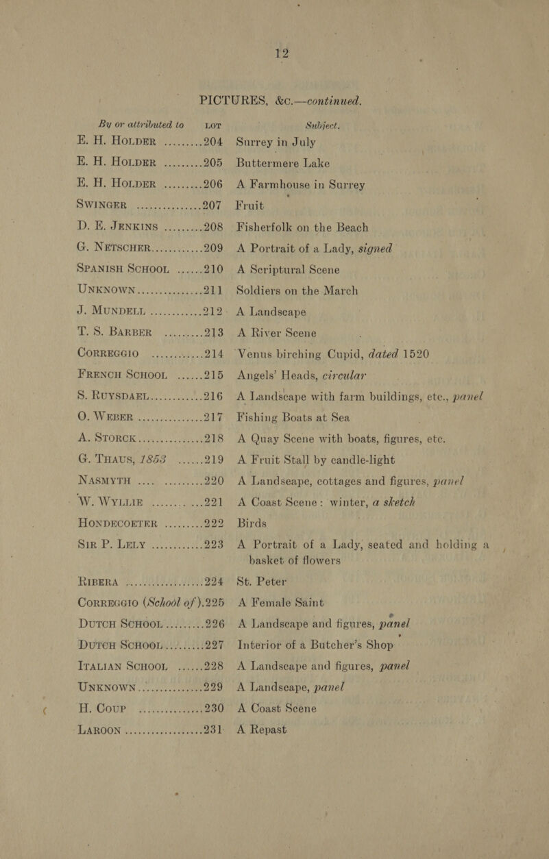 PICTURES, &amp;c.—continued. By or attributed to LOT Subject. Di LOL DER Wolean tie 204 Surrey in July i. FOLDER | ght ky 205 Buttermere Lake E. H. HoLpEr...,....... 206 &lt;A Farmhouse in Surrey SWINGER | hss on. hoes. 207 Fruit Da REN KING ue o ike 208 Fisherfolk on the Beach ( NETECHER Gee 209 A Portrait of a Lady, signed SPANISH SCHOOL ...... 210 A Scriptural Scene UNENOWNG eA 211 Soldiers on the March J LU NIDRL vie sce eee: 212- A Landseape Ao AR BER Pov uuc mes 213 A River Scene CORREGGIO. 2.0.00 .....214 “Venus birching Cupid, dated 1520 FRENCH SCHOOL ...... 215 Angels’ Heads, circular BT afl 20 2 ee pa 216 A Landscape with farm buildings, etec., panel BB Ss oo OT RM 217 Fishing Boats at Sea MAS SST ORE (yung: 0) eek 218 A Quay Scene with boats, figures, ete. (Te THAUSET OOS os: 219 A Fruit Stall by candle-light INABMY TRS Ue re ene A Landseape, cottages and figures, panel Bs Wy tine de ck 221 &lt;A Coast Scene: winter, a sketch HMONRDECORTER® ..2..: 009 222 Birds SIR POU BUY col, viens see 223 A Portrait of a Lady, seated and holding a basket of flowers LIBERA Vo. O12 224 St. Peter CorREGGIO (School of ).225 A Female Saint Dutcou ScHoon.........226 A Landscape and figures, panel DuTCH SCHOOL........: 227 Interior of a Butcher’s Shop ITALIAN SCHOOL ...... 228 A Landscape and figures, panel UNKNOWN ...........00- 229 &lt;A Landscape, panel Th AGOUP? | A kn beeen 230 &lt;A Coast Scene LAROON Wee eee 931. A Repast