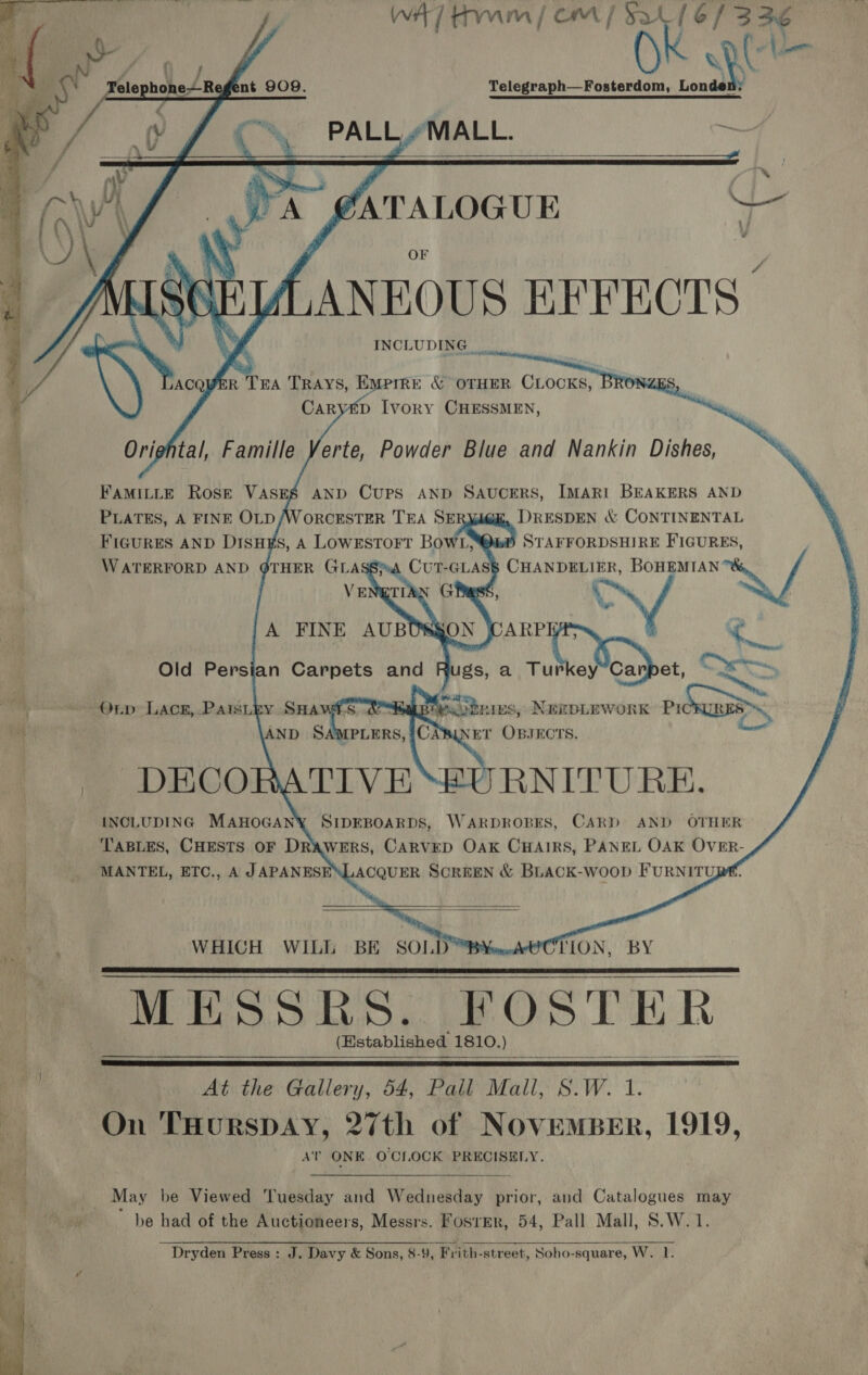 ] WA) tm / cm | Sa (6/3 36 oy Uv OK Qt Telephone Re ent 9O9. Telegraph—Fosterdom, Londen: y J C% PALLYMALL. ts       ~ @ATALOGUE Ve LANEOUS EFFECTS” ; \) ACQWVER TEA TRAYS, Emprre &amp; OTHER CLOCKS, BRO i] CaRyED Ivory CHESSMEN, F Orightal, Famille Verte, Powder Blue and Nankin Dishes, FAMILLE Rose VASES AND CUPS AND SAUCERS, IMARI BEAKERS AND PLATES, A FINE OLD /WORCESTER TEA SE DRESDEN &amp; CONTINENTAL    VE A FINE AUBU Old Persian Carpets and  Orp LAck, PAaisLey SHA 8 puubniEs, NEEDLEWORK Pid ha AND SAMPLERS, A tay NET OBJECTS. m DEGCORATLV E RNITURE. [INCLUDING MAHOGANY SIDEBOARDS, WARDROBES, CARD AND OTHER TABLES, CHESTS OF DRAWERS, CARVED OAK CHAIRS, PANEL OAK OVER- MANTEL, ETC., A JAPANESENLACQUER SCREEN &amp; BLACK-wooD FURNITURE.    WHICH WILL BE SOLD ™B¥a.dA8CTLON, BY MESSKES. FOSTER (Established 1810.) At the Gallery, 54, Pall Mall, S.W. 1. Py On THURSDAY, 27th of NOVEMBER, 1919, AT ONE O'CLOCK PRECISELY.    » May be Viewed Tuesday and Wednesday prior, and Catalogues may rl be had of the Auctioneers, Messrs. Foster, 54, Pall Mall, S.W.1 Dryden Press : J. Davy &amp; Sons, 8-9, Frith-street, Soho-square, W. yi 