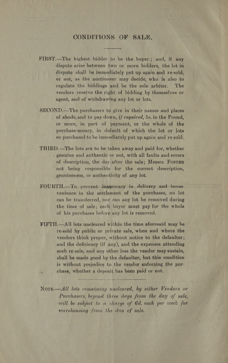 CONDITIONS OF SALE. FIRST.—The highest bidder to be the buyer; and, if any dispute arise between two or more bidders, the lot in dispute shall be immediately put up again and re-sold, or not, as the auctioneer may decide, who is also to regulate the biddings and be the sole arbiter. The vendors reserve the right of bidding by themselves or agent, and of withdrawing any lot or lots. SECOND.—The purchasers to give in their names and places of abode, and to pay down, @/ required, 5s. in the Pound, or more, in part of payment, or the whole of the purchase-money, in default of which the lot or lots so purchased to be immediately put up again and re-sold. THIRD.—tThe lots are to be taken away and paid for, whether - » genuine and authentic or not, with all faults and errors of description, the day after the sale; Messrs. FosTER not being responsible for the correct description, genuineness, or authenticity of any lot. FOURTH.—VTo. prevent. imaseuracy im delivery. and incon- venience in the settlement of the purchases, no lot can be transferred, nor can any lot be removed during the time of sale; each buyer must pay for the whole of his purchases before any lot is removed. FIFTH.—AI]I lots uncleared within the time aforesaid may be re-sold by public or private sale, when and where the vendors think proper, without notice to the defaulter, and the deficiency (if any), and the expenses attending such re-sale, and any other loss the vendor may sustain, shall be made good by the defaulter, but this condition is without prejudice to the vendor enforcing the pur- 2 chase, whether a deposit has been paid or not. Nore.—All lots renaining uneleared, by either Vendors or Purchasers, beyond three days from the day of sale, will be subject to a charge of 6d. each per week for warehousing fron the dau of sale.