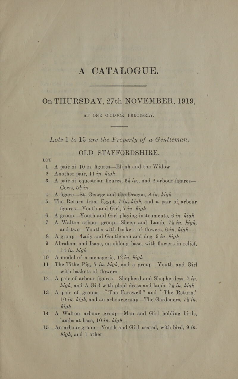 A CATALOGUE.   Ge: ho. ve 14 15 AT ONE O'CLOCK PRECISELY. oo OLD STAFFORDSHIRE. A pair of 10 in. figures—Elijah and the Widow Another pair, ll an. high A pair of equestrian figures, 64 7n., and 2 arbour figures— Cows, 54 in. A figure—St. George and tke Dragon, 8 tn. high The Return from Egypt, 7 2. high, and a pair of, arbour figures—Youth and Girl, 7 a. high A group—Youth and Girl playing instruments, 6 in. high A Walton arbour group—Sheep and Lamb, 73 in. high, and two—Youths with baskets of flowers, 6 in. high A group —Lady and Gentleman and dog, 9 in. high Abraham and Isaac, on oblong base, with flowers in relief, 14 in. high A model of a menagerie, 12 2n. high The Tithe Pig, 7 an. high, and a group—Youth and Girl with baskets of flowers A pair of arbour figures—Shepherd and Shepherdess, 7 zn. high, and A Girl with plaid dress and lamb, 74 in. high A pair of groups— The Farewell” and “The Return,” 10 in. high, and an arbour group—The Gardeners, 73 in. high . A Walton arbour group—Man and Girl holding birds, lambs at base, 10 zn. high An arbour group—Youth and Girl seated, with bird, 9 zn.