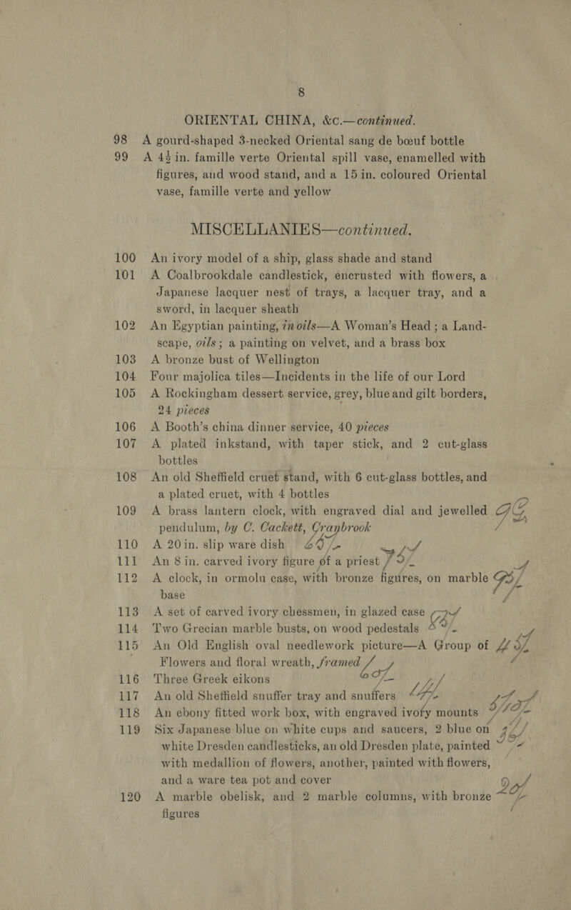 ORIENTAL CHINA, &amp;c.—continued. 98 A gourd-shaped 3-necked Oriental sang de boeuf bottle 99 A 4in. famille verte Oriental spill vase, enamelled with vase, famille verte and yellow MISCELLANIES—continiaed. 100 An ivory model of a ship, glass shade and stand 101 &lt;A Coalbrookdale candlestick, encrusted with flowers, a Japanese lacquer nest of trays, a lacquer tray, and a sword, in lacquer sheath 102 An Egyptian painting, 77 02/s—A. Woman’s Head ; a Land- scape, ov/s; a painting on velvet, and a brass box 103 A bronze bust of Wellington 104 Four majolica tiles—Incidents in the life of our Lord 105 &lt;A Rockingham dessert service, grey, blue and gilt borders, 24 preces 106 &lt;A Booth’s china dinner service, 40 pzeces 107 A plated inkstand, with taper stick, and 2 cut-glass bottles 108 An old Sheffield cruet stand, with 6 cut-glass bottles, and a plated cruet, with 4 bottles 109 A brass lantern clock, with engraved dial and jewelled pendulum, by C. Cackett, Per 110 A 20in. slip ware dish 60% ; 4 111 An 8in. carved ivory figure pt a tiiast VSP 112 A clock, in ormolu case, with bronze figures, on marble base 113 A set of carved ivory chessmen, in glazed case a7 114 Two Grecian marble busts, on wood pedestals © “/. 115 An Old English oval needlework picture—A Group of Flowers and floral we, STE 116 Three Greek eikons /— / V4 117 An old Sheffield snuffer tray and snuffers hip, ?, A / A pf Are 4 119 Six Japanese blue on white cups and saucers, 2 blue on white Dresden candlesticks, an old Dresden plate, painted with medallion of flowers, another, painted with flowers, and a ware tea pot and cover | 120 &lt;A marble obelisk, and 2 marble columns, with bronze figures je 1) [- /
