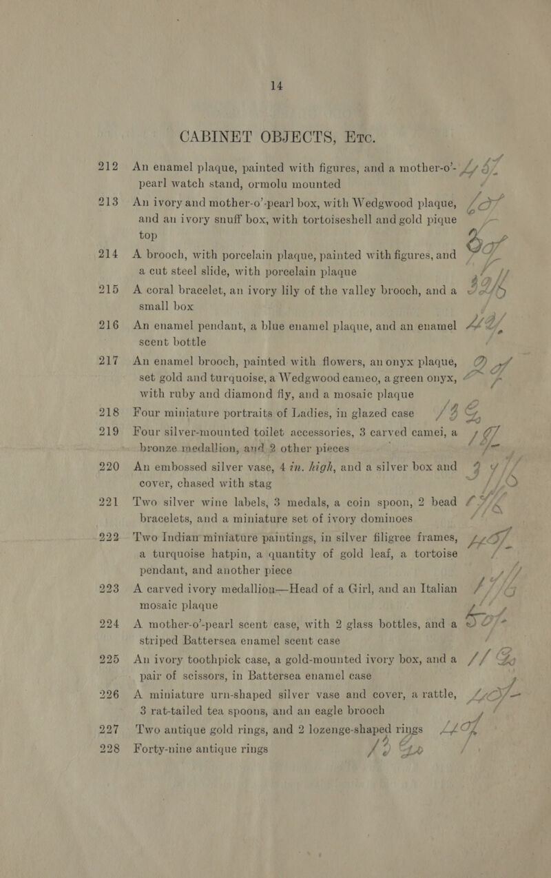 CABINET OBJECTS, Etc. An enamel plaque, painted with figures, and a mother-o’- pearl watch stand, ormolu mounted An ivory and mother-o’-pearl box, with Wedgwood plaque, /-)7 and an ivory snuff box, with tortoiseshell and gold pique - top : ! 7 | O47 A brooch, with porcelain plaque, painted with figures, and &gt; a cut steel slide, with porcelain plaque Re Ay: A coral bracelet, an ivory lily of the valley brooch, anda © &lt;/% small box Fi JB, An enamel pendant, a blue enamel plaque, and an enamel A th scent bottle An enamel brooch, painted with flowers, anonyx plaque, @ af ; SO set gold and turquoise, a Wedgwood cameo, a green onyx, ¢ - with ruby and diamond fly, and a mosaic plaque ororah Four miniature portraits of Ladies, in glazed case ‘ie Rie F ¥ oo got Four silver-mounted toilet accessories, 3 carved camei, a / O/ bronze medallion, and 2 other pieces a An embossed silver vase, 4 in. high, and a silver box and @% y¥ cover, chased with stag a &amp; &amp; Two silver wine labels, 3 medals, a coin spoon, 2 bead LS) bracelets, and a miniature set of ivory dominoes . Two Indiaw miniature paintings, in silver filigree frames, Ltofp a turquoise hatpin, a quantity of gold leaf, a tortoise pendant, and another piece St A carved ivory medallion—Head of a Girl, and an Italian ‘é G mosaic plaque Gi . f - A mother-o’-pearl scent case, with 2 glass bottles, and a ~ © striped Battersea enamel! scent case An ivory toothpick case, a gold-mounted ivory box, anda / v4 4a pair of scissors, in Battersea enamel case A miniature urn-shaped silver vase and cover, arattle, ““7)y 3 rat-tailed tea spoons, and an eagle brooch : : ; tyrr Two antique gold rings, and 2 lozenge-shaped rings &lt;/ CL + Aa ; : Pe 4A Coy Forty-nine antique rings x ¢Y YA /