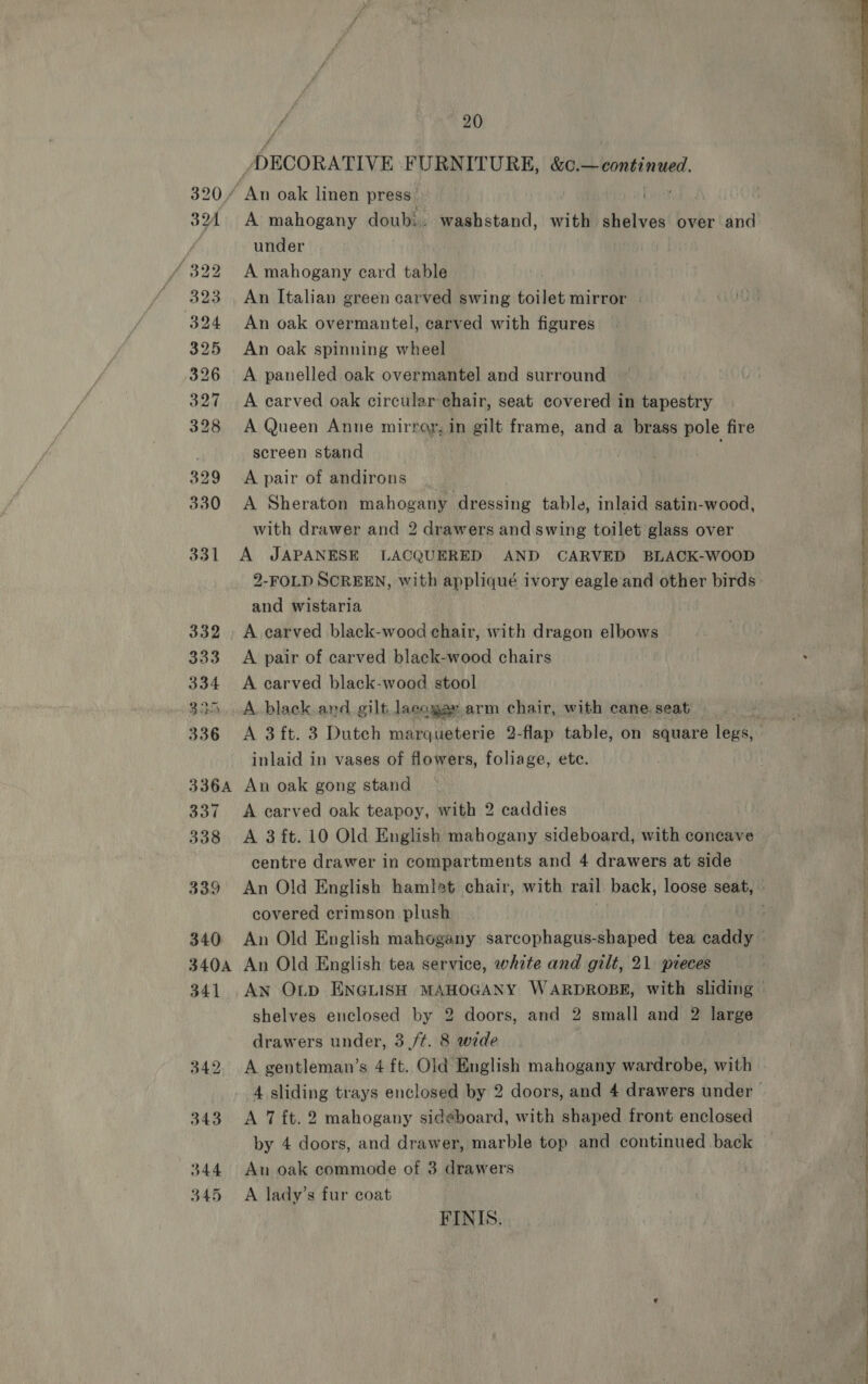 PECORATIVE FURNITURE, sais shah ae 320/ ‘An oak linen press | 390A. A mahogany doubi.. washstand, with shelves over and | if under / 322 A mahogany card table 323. An Italian green carved swing toilet mirror | KG 324 An oak overmantel, carved with figures 325 An oak spinning wheel 326 A panelled oak overmantel and surround 327 A carved oak circular chair, seat covered in tapestry 328 A Queen Anne mirror, in gilt frame, and a brass pole fire , screen stand : 329 A pair of andirons ' 330 A Sheraton mahogany Heaths table, inlaid satin-wood, with drawer and 2 drawers and swing toilet glass over 331 A JAPANESE LACQUERED AND CARVED BLACK-WOOD 2-FOLD SCREEN, with appliqué ivory eagle and other birds and wistaria | 332. A carved black-wood chair, with dragon elbows Pf ff  ane i A ore Fon il 333 A pair of carved black-wood chairs . | f 334 A carved black-wood stool mi 325. A black and gilt lacagas arm chair, with cane seat SE 336 A 3ft. 3 Dutch marqueterie 2-flap table, on square legs, | inlaid in vases of flowers, foliage, ete. . 336A An oak gong stand 1 337 A carved oak teapoy, with 2 caddies 338 A 3ft.10 Old English mahogany sideboard, with concave } centre drawer in compartments and 4 drawers at side 339 An Old English hamlet chair, with rail back, loose seat, | covered crimson plush rE 340 An Old English mahogany sarcophagus-shaped tea caddy — | 340A An Old English tea service, white and gilt, 21 pieces 341 AN OLD ENGLISH MAHOGANY WARDROBE, with sliding shelves enclosed by 2 doors, and 2 small and 2 large ! drawers under, 3 /¢. 8 wide 342, A rai Lanta, 4 ft. Old English mahogany wardrobe, with 4 sliding trays enclosed by 2 doors, and 4 drawers under | 343 A 7 {t. 2 mahogany sideboard, with shaped front enclosed by 4 doors, and drawer, marble top and continued back 344 An oak commode of 3 drawers 345 A lady’s fur coat FINIS. OS ee ee ee ee