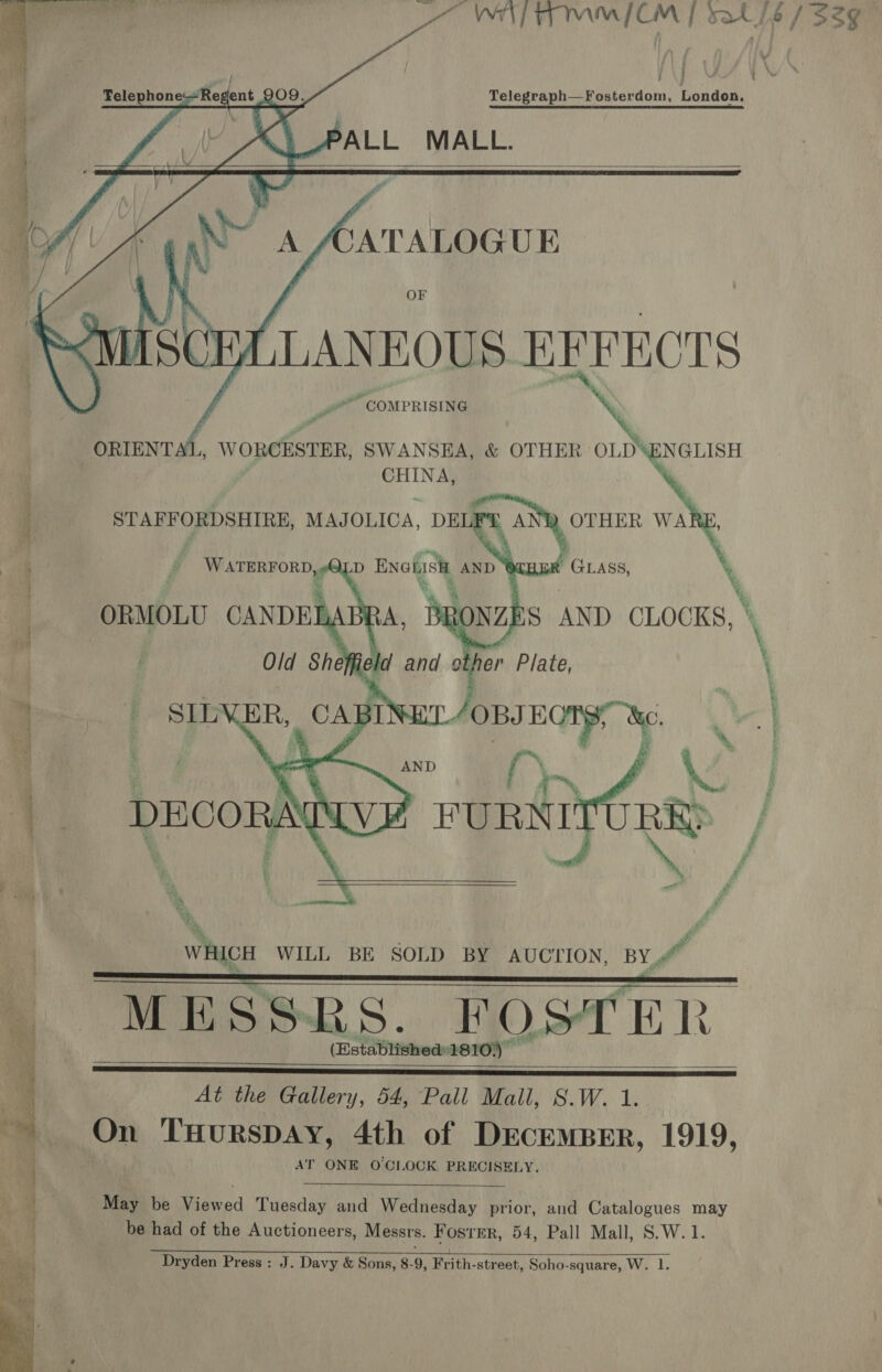 WALT MMICM | sat se / 33g    i Telephone: Reg dent 209: Tolesyaplaseeekeddon, ist! iid 4 “S PALL MALL. A Ay NO A AATALOGUE y. | ‘ i { OF in Di Ts ‘Ruuiscr “LANEOUS EFFECTS f ”* COMPRISING \ Pd % itil, WORCESTER, SWANSEA, &amp; OTHER OLE ChiSH CHINA,     t ions any’ duupgamirs MAJOLICA, DELF  wr i WATERFORDS ORMOLU CANDEL ) HER GLASS, % ES AND CLOCKS, \ ,   At the Gallery, 54, Pall Mall, S.W. 1. On THuRSDAY, 4th of DEcEMBER, 1919, AT ONE O'CLOCK PRECISELY.  May be Viewed Tuesday and Wednesday prior, and Catalogues may be had of the Auctioneers, Messrs. Foster, 54, Pall Mall, S.W. 1.  Dryden Press : J. Davy &amp; Sons, 8-9, Frith-street, Soho-square, W. 1. 