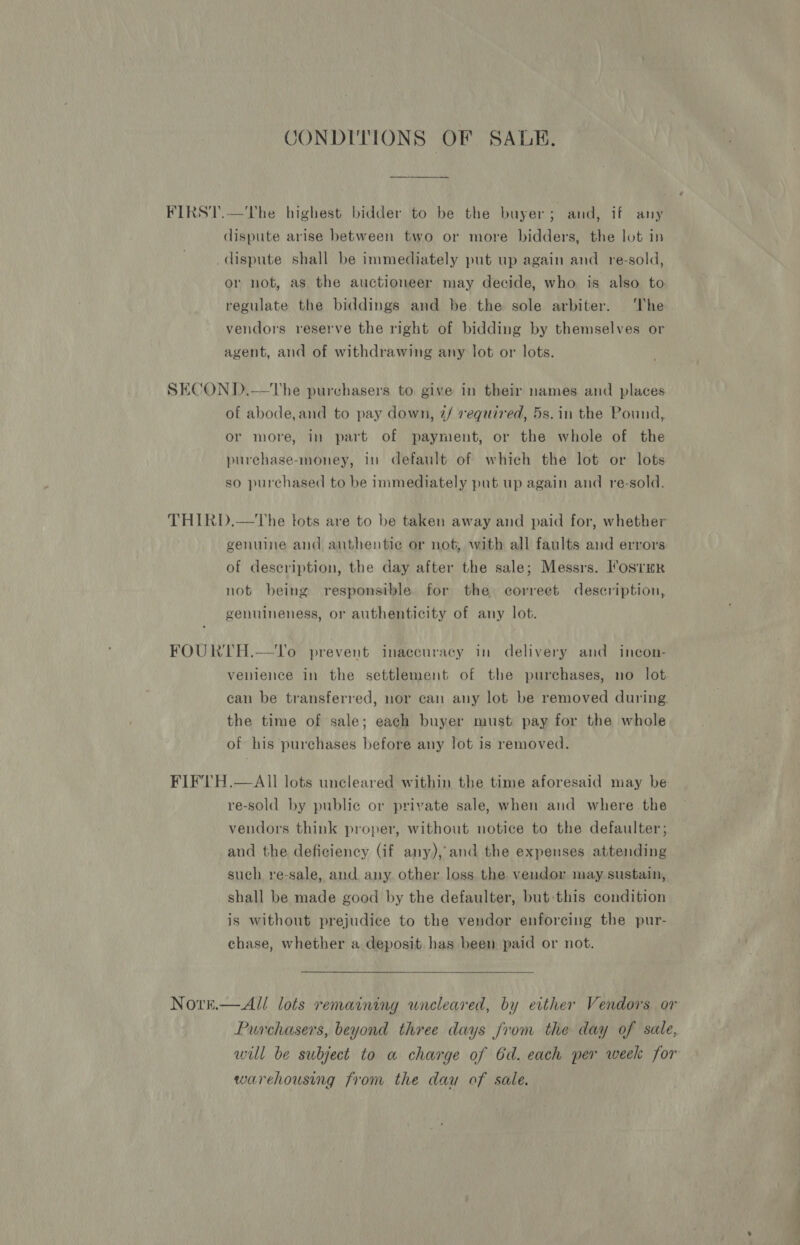 CONDITIONS OF SALK. dispute arise between two or more bidders, the lot in dispute shall be immediately put up again and re-sold, or not, as the auctioneer may decide, who is also to regulate the biddings and be the sole arbiter. The vendors reserve the right of bidding by themselves or agent, and of withdrawing any lot or lots. of abode,and to pay down, 2/ required, 5s. in the Pound, or more, in part of payment, or the whole of the purchase-money, in default of which the lot or lots so purchased to be immediately put up again and re-sold. genuine and authentie or not, with all faults and errors of description, the day after the sale; Messrs. I’ostmR not being responsible for the correet description, genuineness, or authenticity of any lot. venience in the settlement of the purchases, no lot can be transferred, nor can any lot be removed during the time of sale; each buyer must pay for the whole of his purchases before any lot is removed. NOtre.  re-sold by public or private sale, when and where the vendors think proper, without notice to the defaulter; and the deficiency (if any), and the expenses attending such re-sale, and any other loss the vendor may sustain, shall be made good by the defaulter, but-this condition is without prejudice to the vendor enforcing the pur- chase, whether a deposit has been paid or not.  All lots remaining wneleared, by either Vendors or Purchasers, beyond three days from the day of sale, will be subject to a charge of 6d. each per week for warehousing from the dau of sale.