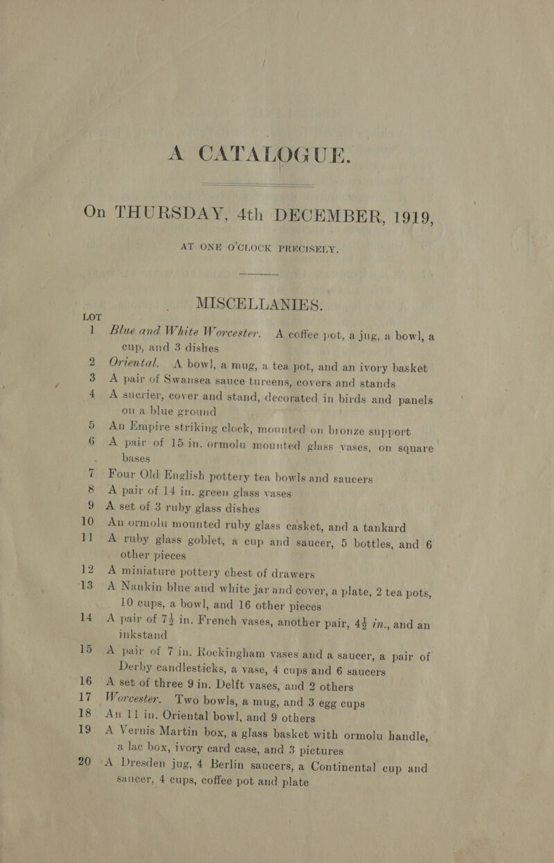 A CATALOGUE.   LOT AT ONE O'CLOCK PRECISELY. MISCELLANIES. Blue and White Worcester. A coffee pot, a jug, a bowl, a cup, and 3 dishes Oriental. A bow], am ug, a tea pot, and an ivory basket A pair of Swansea sauce tureens, covers and stands A sucrier, cover and stand, decorated in birds and panels on a blue ground An Empire striking clock, mounted on bronze support A pair of 15 in. ormolu mounted glass vases, on square bases Four Old English pottery tea bowls and saucers A pair of 14 in. green glass vases A set of 3 ruby glass dishes An ormolu mounted ruby glass casket, and a tankard A ruby glass goblet, a cup and saucer, 5 bottles, and 6 other pieces A miniature pottery chest of drawers 10 cups, a bowl, and 16 other pieces A pair of 74 in. French vases, another pair, 44 7n., and an inkstand A pair of 7 in, Rockingham vases and a saucer, a pair of Derby candlesticks, a vase, 4 cups and 6 saucers A set of three 9 in. Delft vases, and 2 others Au 11 in. Oriental bowl, and 9 others A Vernis Martin box, a glass basket with ormolu handle, — a lac box, ivory ecard case, and 3 pictures saucer, 4 cups, coffee pot and plate