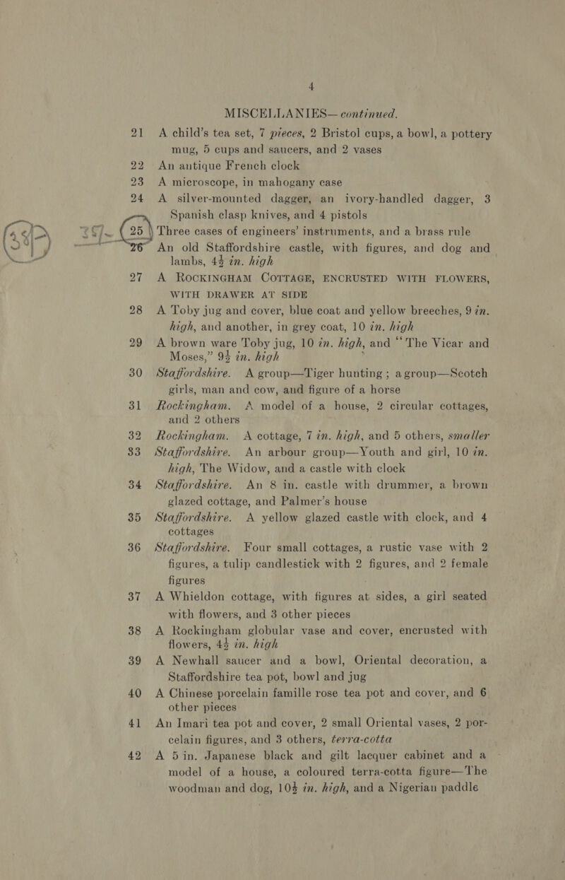 21 oN) 4  42 4 MISCELLA NIES— continued. A child’s tea set, 7 pieces, 2 Bristol cups, a bow], a pottery mug, 5 cups and saucers, and 2 vases An antique French clock A microscope, in mahogany case A silver-mounted dagger, an ivory-handled dagger, 3 Spanish clasp knives, and 4 pistols Three cases of engineers’ instruments, and a brass rule lambs, 44 in. high A RocKINGHAM COTTAGE, ENCRUSTED WITH FLOWERS, WITH DRAWER AT SIDE A Toby jug and cover, blue coat and yellow breeches, 9 in. high, and another, in grey coat, 10 zn. high A brown ware Toby jug, 10 zn. high, and ‘The Vicar and Moses,” 94 in. high Staffordshire. A group—Tiger hunting ; a group—Scotch girls, man and cow, and figure of a horse Rockingham. A model of a house, 2 circular cottages, and 2 others Rockingham. &lt;A cottage, 7 in. high, and 5 others, smaller Staffordshire. An arbour group—Youth and girl, 10 zn. high, The Widow, and a castle with clock Staffordshire. An 8 in. castle with drummer, a brown glazed cottage, and Palmer’s house Staffordshire. A yellow glazed castle with clock, and 4 cottages Staffordshire. Four small cottages, a rustic vase with 2 figures, a tulip candlestick with 2 figures, and 2 female figures A Whieldon cottage, with figures at sides, a girl seated with flowers, and 3 other pieces A Rockingham globular vase and cover, encrusted with flowers, 44 in. high A Newhall saucer and a bowl, Oriental decoration, a Staffordshire tea pot, bowl and jug A Chinese porcelain famille rose tea pot and cover, and 6 other pieces An Imari tea pot and cover, 2 small Oriental vases, 2 por- celain figures, and 3 others, ter7a-cotta A 5in. Japanese black and gilt lacquer cabinet and a model of a house, a coloured terra-cotta figure—The woodman and dog, 104 zn. high, and a Nigerian paddle