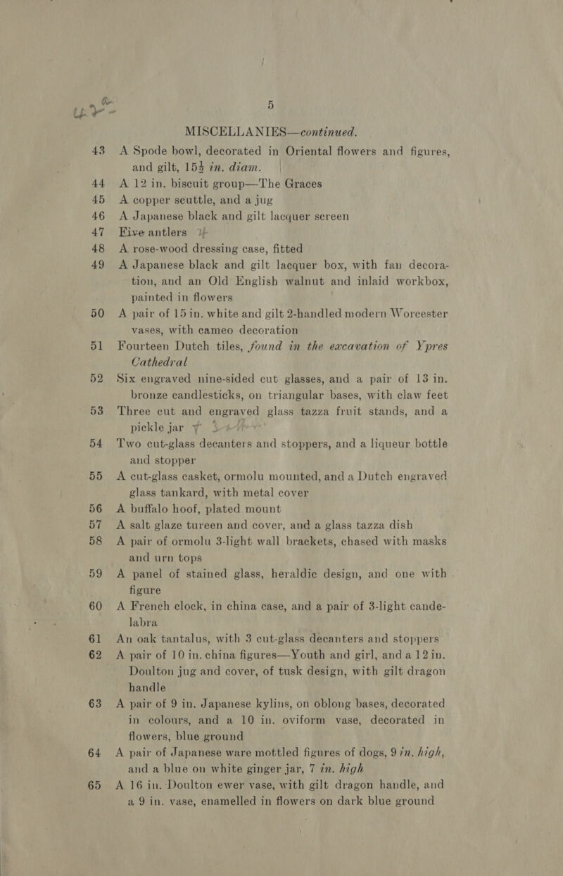 ie 43 44 45 46 47 48 49 63 64 65 5 MISCELLA NIES— continued. A Spode bowl, decorated in Oriental flowers and figures, and gilt, 154 in. diam. | A 12 in. biscuit group—The Graces A copper scuttle, and a jug A Japanese black and gilt lacquer screen Five antlers A rose-wood dressing case, fitted A Japanese black and gilt lacquer box, with fan decora- tion, and an Old English walnut and inlaid workbox, painted in flowers A pair of 15 in. white and gilt 2-handled modern Worcester vases, with cameo decoration Fourteen Dutch tiles, fownd in the excavation of Ypres Cathedral Six engraved nine-sided cut glasses, and a pair of 13 in. bronze candlesticks, on triangular bases, with claw feet Three cut and engray ed glass tazza fruit stands, and a pickle jar y 3 Two cut-glass decanters and stoppers, and a liqueur bottle and stopper A cut-glass casket, ormolu mounted, and a Dutch engraved glass tankard, with metal cover A buffalo hoof, plated mount A salt glaze tureen and cover, and a glass tazza dish A pair of ormolu 3-light wall brackets, chased with masks and urn tops A panel of stained glass, heraldic design, and one with . figure A French clock, in china case, and a pair of 3-light cande- labra An oak tantalus, with 3 cut-glass decanters and stoppers A pair of 10 in. china figures—Youth and girl, anda 12 in. Doulton jug and cover, of tusk design, with gilt dragon handle A pair of 9 in. Japanese kylins, on oblong bases, decorated in colours, and a 10 in. oviform vase, decorated in flowers, blue ground A pair of Japanese ware mottled figures of dogs, 9 in. high, and a blue on white ginger jar, 7 in. high A 16 in. Doulton ewer vase, with gilt dragon handle, and a 9 in. vase, enamelled in flowers on dark blue ground