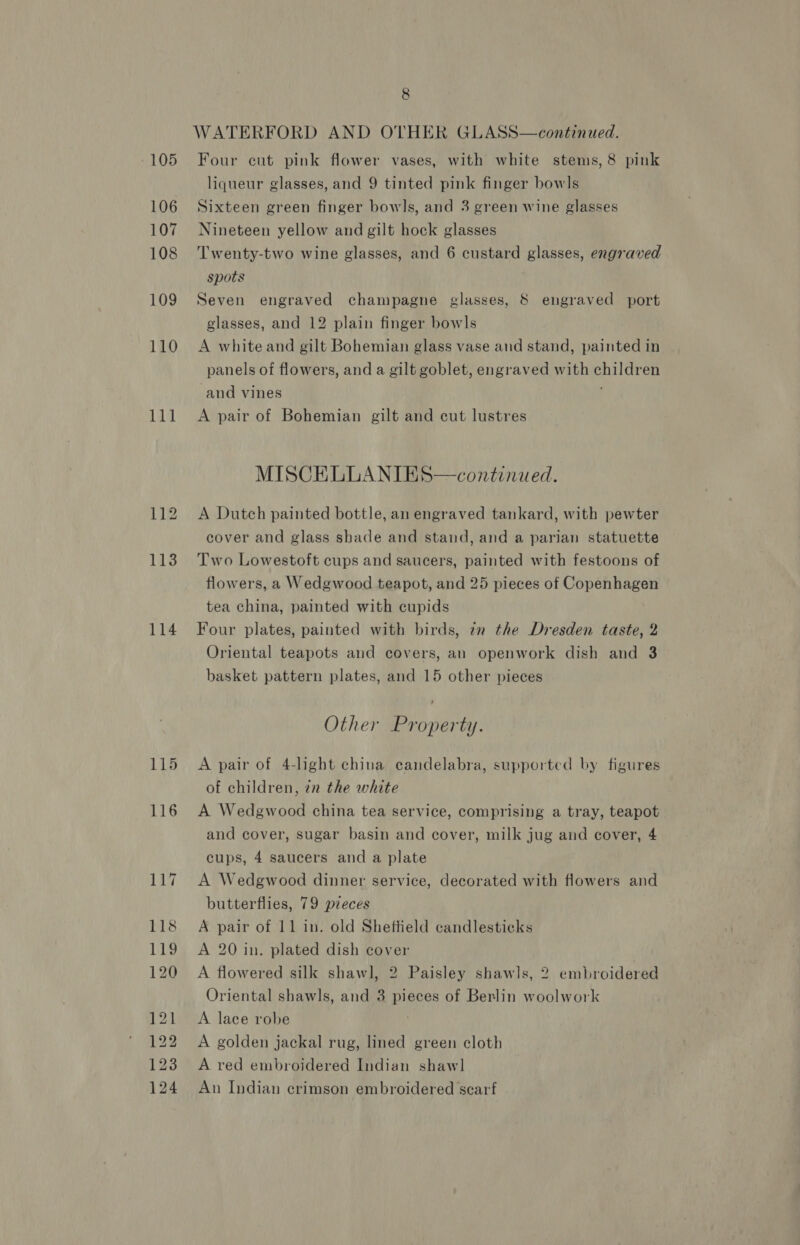 106 107 108 109 110 144 114 115 pat © bd ad 8 WATERFORD AND OTHER GLASS—continued. liqueur glasses, and 9 tinted pink finger bow|s Sixteen green finger bowls, and 3 green wine glasses Nineteen yellow and gilt hock glasses Twenty-two wine glasses, and 6 custard glasses, engraved spots Seven engraved champagne glasses, 8 engraved port glasses, and 12 plain finger bowls A white and gilt Bohemian glass vase and stand, painted in panels of flowers, and a gilt goblet, engraved with children and vines A pair of Bohemian gilt and cut lustres MISCELLANIES—continued. A Dutch painted bottle, an engraved tankard, with pewter cover and glass shade and stand, and a parian statuette Two Lowestoft cups and saucers, painted with festoons of flowers, a Wedgwood teapot, and 25 pieces of Copenhagen tea china, painted with cupids Four plates, painted with birds, 7m the Dresden taste, 2 Oriental teapots and covers, an openwork dish and 3 basket pattern plates, and 15 other pieces Other Property. A pair of 4-light china candelabra, supported by figures of children, zn the white A Wedgwood china tea service, comprising a tray, teapot and cover, sugar basin and cover, milk jug and cover, 4 cups, 4 saucers and a plate A Wedgwood dinner service, decorated with flowers and butterflies, 79 pieces A pair of 11 in. old Sheftield candlesticks A 20 in. plated dish cover A flowered silk shawl, 2 Paisley shawls, 2 embroidered Oriental shawls, and 3 pieces of Berlin woolwork A lace robe A golden jackal rug, lined green cloth A red embroidered Indian shaw] An Indian crimson embroidered scarf