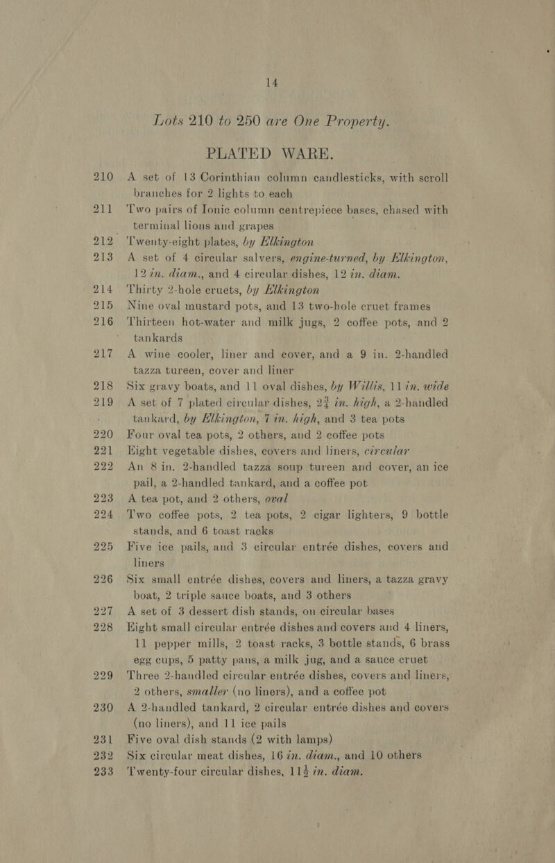 Lots 210 to 250 are One Property. PLATED WARE. A set of 13 Corinthian column candlesticks, with scroll branches for 2 lights to each Two pairs of Ionic column centrepiece bases, chased with terminal lions and grapes A set of 4 circular salvers, engine-turned, by Klhington, 12 in. diam., and 4 circular dishes, 12 7. diam. Thirty 2-hole eruets, by Llkington Nine oval mustard pots, and 13 two-hole cruet frames Thirteen hot-water and milk jugs, 2 coffee pots, and 2 tankards A wine cooler, liner and cover, and a 9 in. 2-handled tazza tureen, cover and liner Six gravy boats, and 11 oval dishes, by Wl/is, 11 in. wide A set of 7 plated circular dishes, 2? im. high, a 2-handled tankard, by Hlkington, Tin. high, and 3 tea pots Four oval tea pots, 2 others, and 2 coffee pots Kight vegetable dishes, covers and liners, circular An 8 in. 2-handled tazza soup tureen and cover, an ice pail, a 2-handled tankard, and a coffee pot A tea pot, and 2 others, oval Two coffee pots, 2 tea pots, 2 cigar lighters, 9 bottle stands, and 6 toast racks Five ice pails, and 3 circular entrée dishes, covers and liners Six small entrée dishes, covers and liners, a tazza gravy boat, 2 triple sauce boats, and 3 others A set of 3 dessert dish stands, on circular bases Hight small circular entrée dishes and covers and 4 liners, 11 pepper mills, 2 toast racks, 3 bottle stands, 6 brass egg cups, 5 patty pans, a milk jug, and a sauce cruet Three 2-handled circular entrée dishes, covers and lners, 2 others, smaller (no liners), and a coffee pot A 2-handled tankard, 2 circular entrée dishes and covers (no liners), and 11 ice pails Five oval dish stands (2 with lamps) Six circular meat dishes, 16 72. diam., and 10 others ‘'wenty-four circular dishes, 114 in. diam.