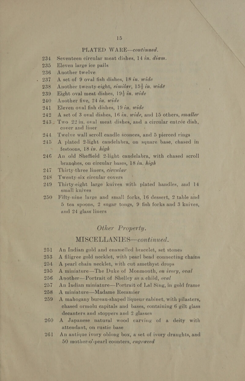 ° PLATED WARE—continued. Eleven large ice pails Another twelve A set of 9 oval fish dishes, 18 2n. wide Another twenty-eight, similar, 154 in. wide Eight oval meat dishes, 194 in. wide Another five, 24 72. wide Eleven oval fish dishes, 19 72. wide A set of 3 oval dishes, 16 in. wide, and 15 others, smaller Two 22 in. oval meat dishes, and a circular entrée dish, cover and liner Twelve wall scroll candle sconces, and 5 pierced rings A plated 2-light candelabra, on square base, chased in festoons, 18 in. high An old Sheffield 2-light candelabra, with chased scroll branghes, on circular bases, 18 in. high Thirty-three liners, carcular . Twenty-six circular covers Thirty-eight large knives with plated handles, and 14 small knives 5 tea spoons, 2 sugar tongs, 9 fish forks and 3 knives, and 24 glass liners Other Property. MISCELLANIES—continued. An Indian gold and enamelled bracelet, set stones A filigree gold necklet, with pearl bead connecting chains A pearl chain necklet, with cut amethyst drops A miniature—The Duke of Monmouth, on ivory, oval Another— Portrait of Shelley as a child, oval An Indian miniature—Portrait of Lal Sing, in gold frame A miniature—Madame Recamier A mahogany bureau-shaped liqueur cabinet, with pilasters, chased ormolu capitals and bases, containing 6 gilt glass decanters and stoppers and 2 glasses A Japanese natural wood carving of a deity with attendant, on rustic base An antique ivory oblong box, a set of ivory draughts, and 50 mother-o’-pearl counters, engraved