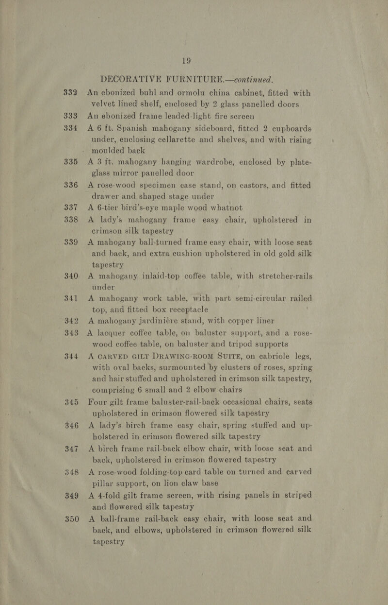 332 333 334 335 336 337 338 339 340 341 342 343 344 345 346 347 348 349 350 ie, DECORATIVE FURNITURE.—continued. An ebonized buhl and ormolu china cabinet, fitted with velvet lined shelf, enclosed by 2 glass panelled doors An ebonized frame leaded-light fire screen A 6 ft. Spanish mahogany sideboard, fitted 2 cupboards under, enclosing cellarette and shelves, and with rising moulded back A 3 ft. mahogany hanging wardrobe, enclosed by plate- glass mirror panelled door A rose-wood specimen case stand, on castors, and fitted drawer and shaped stage under A 6-tier bird’s-eye maple wood whatnot A lady’s mahogany frame easy chair, upholstered in crimson silk tapestry A mahogany ball-turned frame easy chair, with loose seat and back, and extra cushion upholstered in old gold silk tapestry A mahogany inlaid-top coffee table, with stretcher-rails under A mahogany work table, with part semi-circular railed top, and fitted box receptacle A mahogany jardiniére stand, with copper liner A lacquer coffee table, on baluster support, and a rose- wood coffee table, on baluster and tripod supports A CARVED GILT DRAWING-ROOM SUITE, on cabriole legs, with oval backs, surmounted by clusters of roses, spring and hair stuffed and upholstered in crimson silk tapestry, comprising 6 small and 2 elbow chairs Four gilt frame baluster-rail-back occasional chairs, seats upholstered in crimson flowered silk tapestry A lady’s birch frame easy chair, spring stuffed and up- holstered in crimson flowered silk tapestry A birch frame rail-back elbow chair, with loose seat and back, upholstered in crimson flowered tapestry A rose-wood folding-top card table on turned and carved pillar support, on lion claw base A 4-fold gilt frame screen, with rising panels in striped and flowered silk tapestry A ball-frame rail-back easy chair, with loose seat and back, and elbows, upholstered in crimson flowered silk tapestry