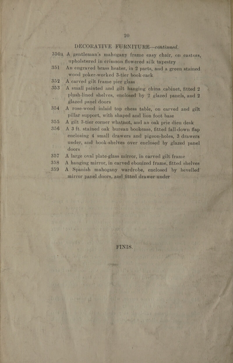 SE IEE » pS a 351 352 353 354 355 356 357 358 20 DECORATIVE FURNITURE—continued. upholstered in crimson flowered silk tapestry An engraved brass heater, in 2 parts, and a green stained wood poker-worked 3-tier book-rack A small painted and gilt hanging china cabinet, fitted 2 plush-lined shelves, enclosed by 2 glazed panels, and 2 glazed panel doors | A rose-wood inlaid top chess table, on carved and gilt pillar support, with shaped and lion foot base A gilt 3-tier corner whatnot, and an oak prie dieu desk A 3 ft. stained oak bureau bookease, fitted fall-down flap enclosing 4 small drawers and pigeon-holes, 3 drawers under, and book-shelves over enclosed by glazed panel doors ; ; A large oval plate-glass mirror, in carved gilt frame A hanging mirror, in carved ebonized frame, fitted shelves mirror panel doors, and fitted drawer under FINIS. htihsndce:  \ - \ nai ’ eee ee lll 