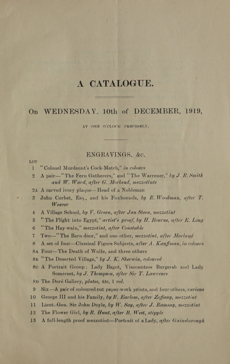 A CATALOGUE.   On WEDNESDAY, 10th of DECEMBER, i919, AT ONE O'CLOCK PRECISELY, ENGRAVINGS, &amp;c. O 1 “Colonel Mordaunt’s Cock-Match,” ¢n colours 2 A pair—‘The Fern Gatherers,” and “The Warrener,” by J. R. Sinith and W. Ward, after G. Morland, mezzotints 24 A carved ivory plaque— Head of a Nobleman 3 John Corbet, Esq., and his Foxhounds, by R. Woodman, after 7. Weaver 4 <A Village School, by V. Green, after Jan Steen, mezzotint 5 “The Flight into Egypt,” artist’s proof, by H. Bourne, after Ib. Long 6 “The Hay-wain,” mezzotint, after Constable 7 Two— The Barn-door,” and one other, mezzotint, after Morland 8 A set of four—Classical Figure Subjects, after A. Kauffman, in colours 84 Four—The Death of Wolfe, and three others 8B “The Deserted Village,” by J. K. Sherwin, coloured 8c A Portrait Group: Lady Bagot, Viscountess Burgersh and Lady Somerset, by J. Thompson, after Sir 7’. Lawvence 8p The Doré Gallery, plates, 4to, 1 vol. 9 Six—A pair of coloured cut paper-work prints, and four others, vartous 10 George III and his Family, by Rk. Harlom, after Zoffany, mezzotint 11 Lieut.-Gen. Sir John Doyle, by W. Say, after J. Ramsay, mezzotint 12 The Flower Girl, by R. Hunt, after B. West, stipple 13 A full-length proof mezzotint—Portrait of a Lady, after Gainsborough