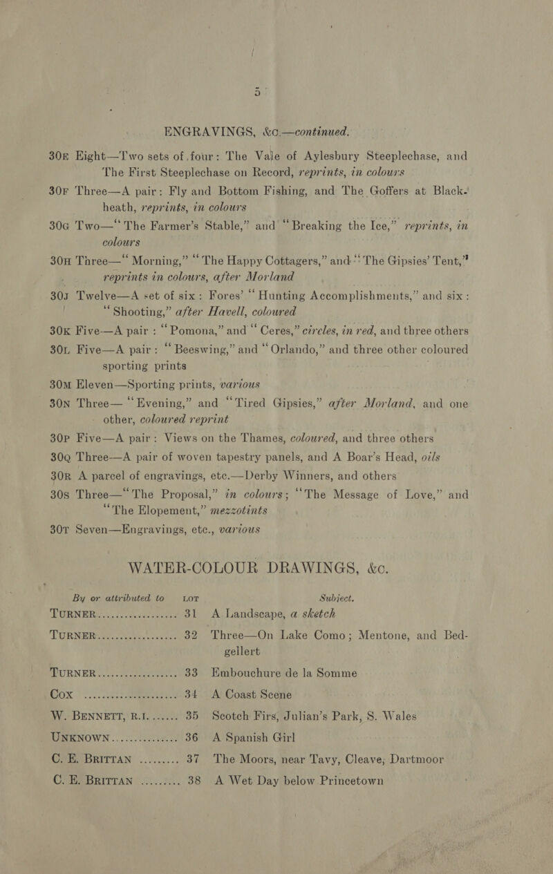 30k EKight—Two sets of four: The Vale of Aylesbury Steeplechase, and The First Steeplechase on Record, reprints, in colours 30F Three—A pair: Fly and Bottom Fishing, and The Goffers at Black- heath, reprints, in colours 30G Two—‘ The Farmer’s Stable,” and ‘‘ Breaking the Ice,” reprints, in colours 30H Three—‘ Morning,” “ The Happy Cottagers,” and“: The Gipsies’ Tent,” 7 reprints in colours, after Morland | 303 Twelve—A set of six: Fores’ “ Hunting Accomplishments,” and six: Shooting,” after Havell, coloured 30K Five—A pair : ‘‘Pomona,” and “ Ceres,” circles, in red, and three others 30L Five—A pair: “ Beeswing,” and “ Orlando,” and three other coloured sporting prints 30m Eleven—Sporting prints, various 30N Three— ‘‘Evening,” and “Tired Gipsies,” after Morland, and one other, coloured reprint 30P Five—A pair: Views on the Thames, coloured, and three others 30Q Three-—A pair of woven tapestry panels, and A Boar’s Head, o7/s 30R A parcel of engravings, ete.—Derby Winners, and others 30s Three—° The Proposal,” in colours; “The Message of Love,” and “The Elopement,” mezzotints 30T Seven—Engravings, etc., various WATER-COLOUR DRAWINGS, &amp;c. By or attributed to LOT Subject. TRERNE RG 3 eee 31 <A Landseape, a sketch TORNBRG9tpoeatai ae acco 32 Three—On Lake Como; Mentone, and Bed- gellert PRURNER 2). oe eee 33 Embouchure de la Somme BOX |) oc. elt eee 34 A Coast Scene W. BENNETT, R.I....... 35 Scotch Firs, Julian’s Park, S. Wales WRENOWN......0. i040. 36 A Spanish Girl GRA DRITTAN .......... 37 ‘The Moors, near Tavy, Cleave; Dartmoor USB BRITTAN © .0).52/%: 38 A Wet Day below Princetown