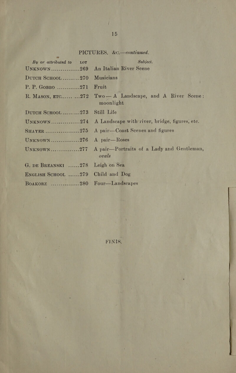  PICTURES, &amp;c.—continued. By or attributed to LOT Subject. MINENOWN veya ccccuctades 269 An Italian River Scene DutcH SCHOOL......... 270 Musicians BOPY GOBBO gs eats 271 Fruit R. MASON, ETC...... ...272 Two—A Landscape, and A River Scene: moonlight DutTcH SCHOOL ......... 273 Still Life MINKNOWN ioe cctuvcscees. 274 <A Landscape with river, bridge, figures, ete. SO FE ATW IE ke Ua ose oy ay Ste 275 <A pair—Coast Scenes and figures UNENOWN dota 276 <A pair—Roses TINKNOWNK ve. sceesay ss. 277 A pair—Portraits of a Lady and Gentleman, ovals G. DE BREANSKI ...... 278 Leigh on Sea ENGLISH SCHOOL ...... 279 Child and Dog TORO ALOU S, 1 cas func 280 Four—Landscapes KINIS. 