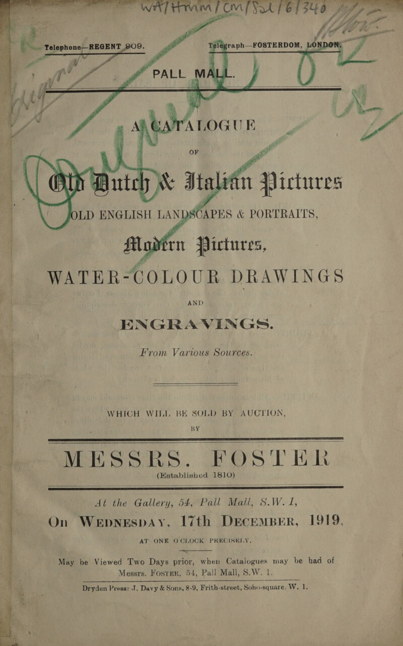 CMF Sok pete /   Se fern ~ «©&amp; x “  oe. i oc ol oe x ee ee ees ee Se . : ‘ i a ito WATER- COLOUR DRAWINGS ENGRAVINGS. From Various Sources.  WHICH WILL BE SOLD BY AUCTION, BY » MESSRS. FOSTER   &lt;&gt;: 4m rai * = 32° ees : - PE Sian oven tat pep dea TR j 3 a  At the Gallery, 54, Pall Mail, S.W. 1, On Wepnespay. 17th DECEMBER, 1919. AT ONE OCLOCK PRECISELY.   May be Viewed Two Days prior, when pore may be had of Messrs. Fosirer, 54, Pall Mall, S.W. SS a ea ce eM gee 0 PIT Dryden Press: J. Davy &amp; Sons, 8-9, Frith-street, Soho-square, Ww. PS 