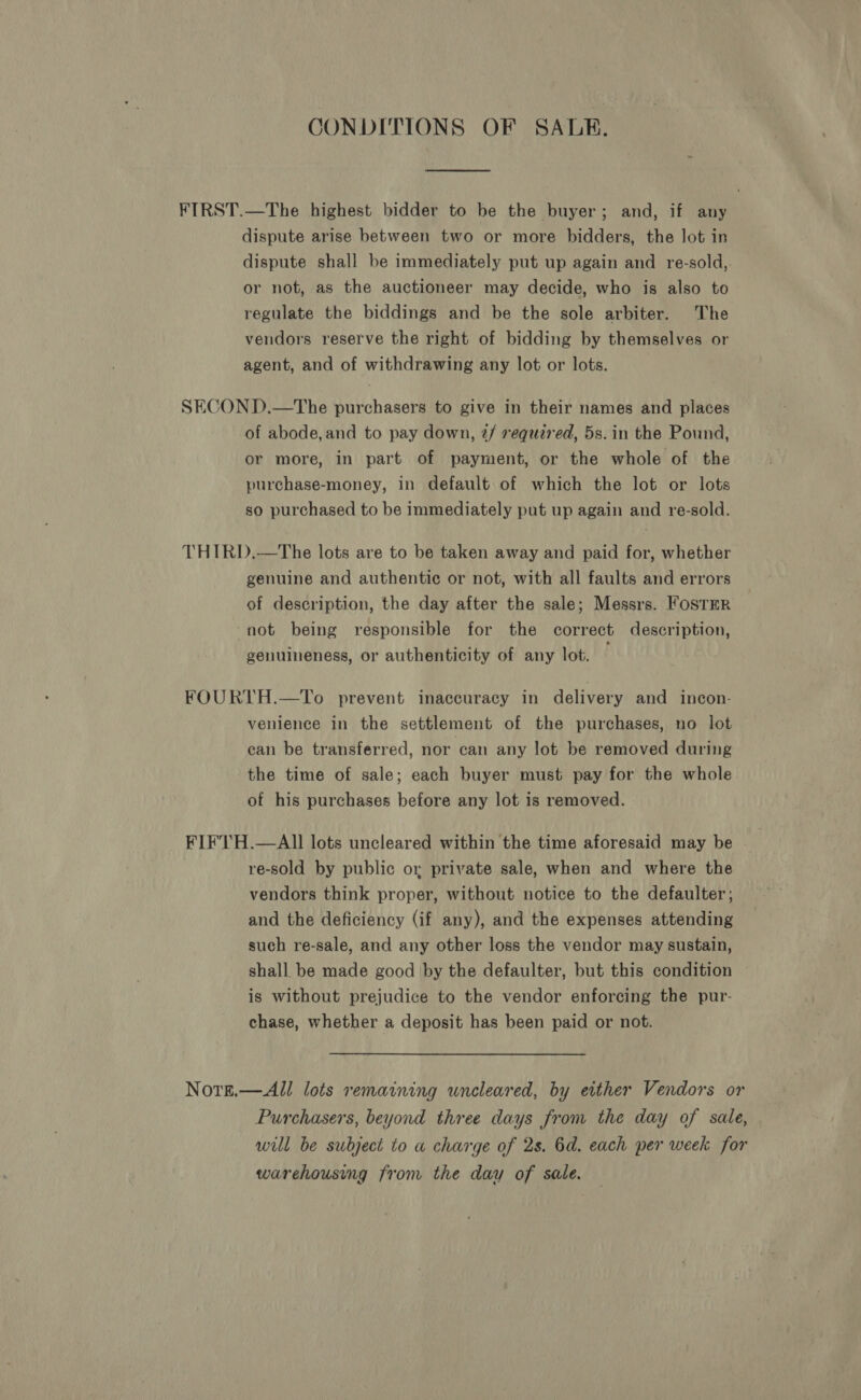 CONDITIONS OF SALE. FIRST.—The highest bidder to be the buyer; and, if any dispute arise between two or more bidders, the lot in dispute shall be immediately put up again and re-sold,. or not, as the auctioneer may decide, who is also to regulate the biddings and be the sole arbiter. The vendors reserve the right of bidding by themselves or agent, and of withdrawing any lot or lots. SECOND.—The purchasers to give in their names and places of abode,and to pay down, @/ required, 5s. in the Pound, or more, in part of payment, or the whole of the purchase-money, in default of which the lot or lots so purchased to be immediately put up again and re-sold. THIRD.—The lots are to be taken away and paid for, whether genuine and authentic or not, with all faults and errors of description, the day after the sale; Messrs. FostTER “not being responsible for the correct description, genuineness, or authenticity of any lot. FOURTH.—To prevent inaccuracy in delivery and incon- venience in the settlement of the purchases, no lot ean be transferred, nor can any lot be removed during the time of sale; each buyer must pay for the whole of his purchases before any lot is removed. FIF'TH.—AIl lots uncleared within the time aforesaid may be re-sold by public or private sale, when and where the vendors think proper, without notice to the defaulter; and the deficiency (if any), and the expenses attending such re-sale, and any other loss the vendor may sustain, shall be made good by the defaulter, but this condition is without prejudice to the vendor enforcing the pur- chase, whether a deposit has been paid or not. Norg.—All lots remaining uneleared, by either Vendors or Purchasers, beyond three days from the day of sale, will be subject to a charge of 2s. 6d. each per week for warehousing from the day of sale.