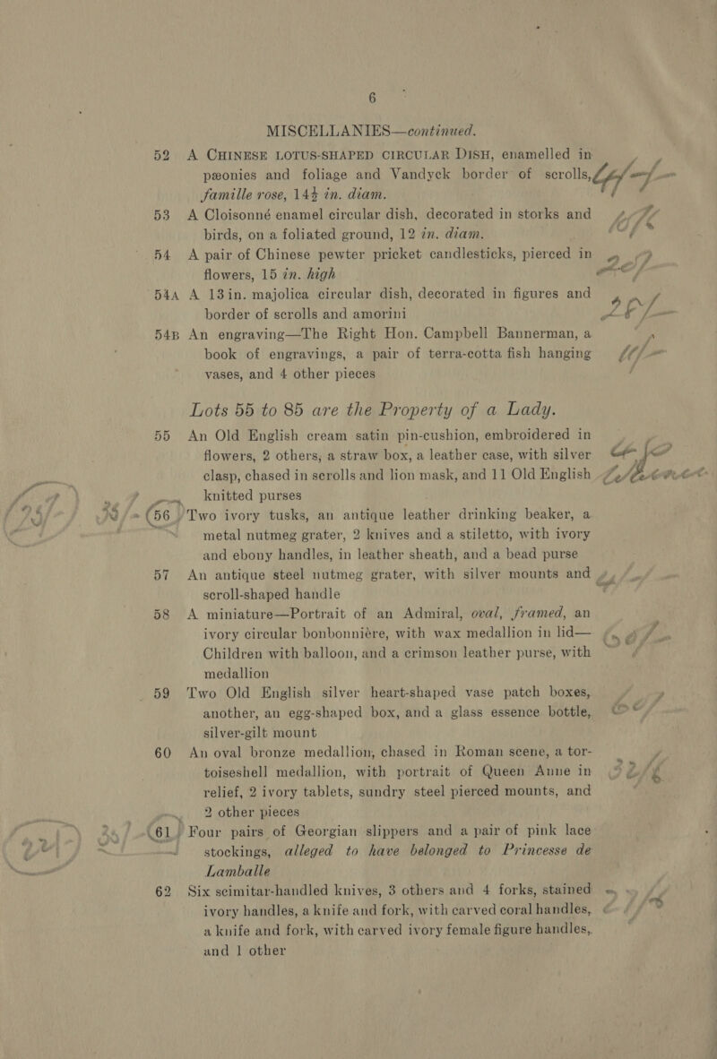 MISCELLANIES—continued. ponies and foliage and Vandyck border of scrolls, famille rose, 14% in. diam. 53 &lt;A Cloisonné enamel circular dish, decorated in storks and birds, on a foliated ground, 12 in. diam. 54 &lt;A pair of Chinese pewter pricket candlesticks, pierced in flowers, 15 in. high 54a A 13in. majolica circular dish, decorated in figures and border of scrolls and amorini 548 An engraving—The Right Hon. Campbell Bannerman, a book of engravings, a pair of terra-cotta fish hanging vases, and 4 other pieces Lots 55 to 85 are the Property of a Lady. 55 An Old English cream satin pin-cushion, embroidered in flowers, 2 others, a straw box, a leather case, with silver clasp, chased in scrolls and lion mask, and 11 Old English my knitted purses metal nutmeg grater, 2 knives and a stiletto, with ivory and ebony handles, in leather sheath, and a bead purse scroll-shaped handle 58 A miniature—Portrait of an Admiral, oval, framed, an ivory circular bonbonniére, with wax medallion in lid— Children with balloon, and a crimson leather purse, with medallion 59 Two Old English silver heart-shaped vase patch boxes, another, an egg-shaped box, and a glass essence bottle, silver-gilt mount 60 An oval bronze medallion, chased in Roman scene, a tor- toiseshell medallion, with portrait of Queen Anne in relief, 2 ivory tablets, sundry steel pierced mounts, and _ 2 other pieces 61 Four pairs of Georgian slippers and a pair of pink lace Lamballe 62 Six scimitar-handled knives, 3 others and 4 forks, stained ivory handles, a knife and fork, with carved coral handles, a knife and fork, with carved ivory female figure handles, and 1 other